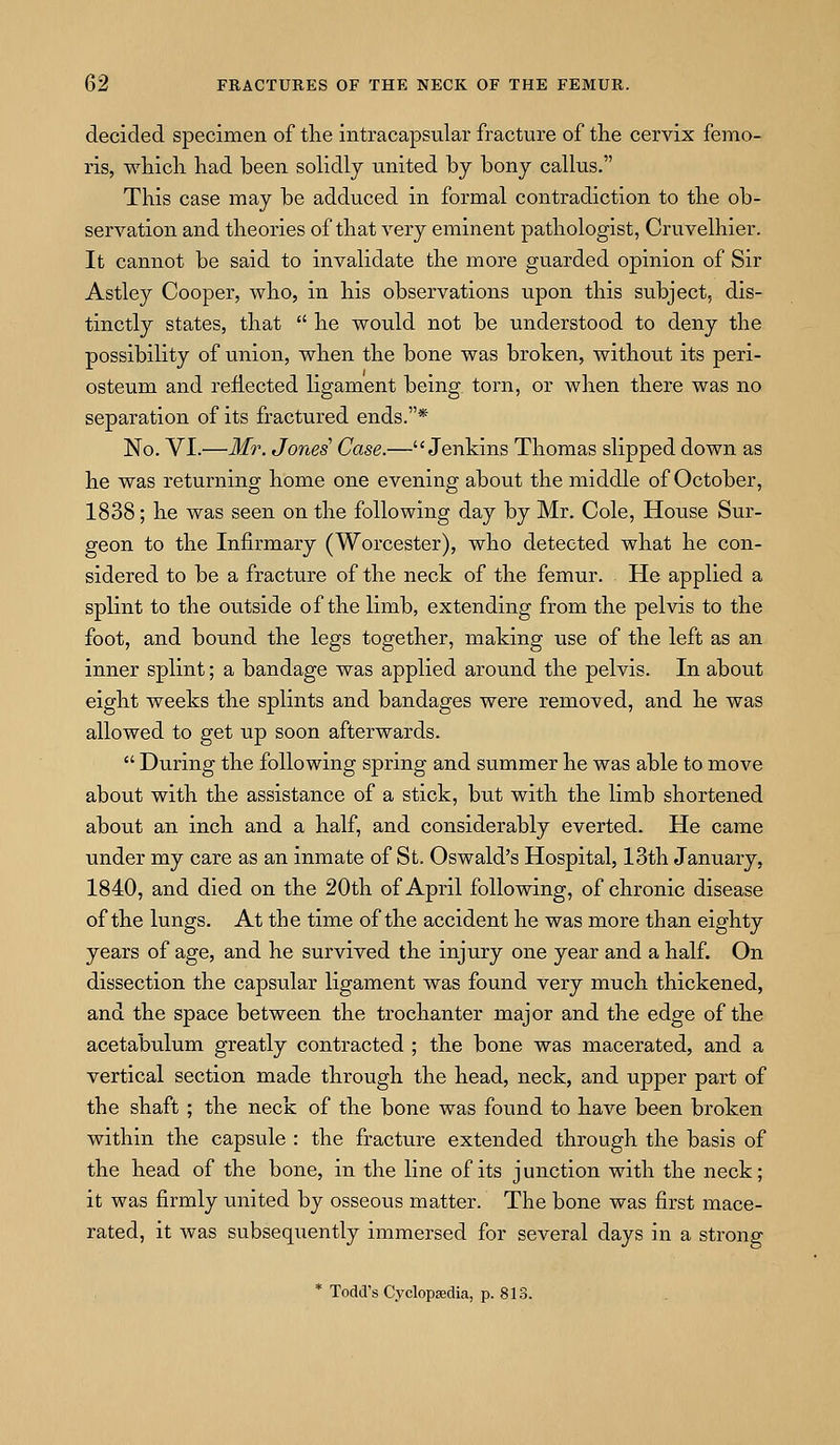 decided specimen of the intracapsular fracture of the cervix femo- ris, which had been solidly united by bony callus. This case may be adduced in formal contradiction to the ob- servation and theories of that very eminent pathologist, Cruvelhier. It cannot be said to invalidate the more guarded opinion of Sir Astley Cooper, who, in his observations upon this subject, dis- tinctly states, that he would not be understood to deny the possibility of union, when the bone was broken, without its peri- osteum and reflected ligament being torn, or when there was no separation of its fractured ends.* No. VI.—Mr. Jones' Case.—Jenkins Thomas slipped down as he was returning home one evening about the middle of October, 1838; he was seen on the following day by Mr. Cole, House Sur- geon to the Infirmary (Worcester), who detected what he con- sidered to be a fracture of the neck of the femur. He applied a splint to the ovitside of the limb, extending from the pelvis to the foot, and bound the legs together, making use of the left as an inner splint; a bandage was applied around the pelvis. In about eight weeks the splints and bandages were removed, and he was allowed to get up soon afterwards. During the following spring and summer he was able to move about with the assistance of a stick, but with the limb shortened about an inch and a half, and considerably everted. He came under my care as an inmate of St. Oswald's Hospital, 13th January, 1840, and died on the 20th of April following, of chronic disease of the lungs. At the time of the accident he was more than eighty years of age, and he survived the injury one year and a half. On dissection the capsular ligament was found very much thickened, and the space between the trochanter major and the edge of the acetabulum greatly contracted ; the bone was macerated, and a vertical section made through the head, neck, and upper part of the shaft; the neck of the bone was found to have been broken within the capsule : the fracture extended through the basis of the head of the bone, in the line of its j unction with the neck; it was firmly united by osseous matter. The bone was first mace- rated, it was subsequently immersed for several days in a strong * Todd's Cyclopsedia, p. 813.