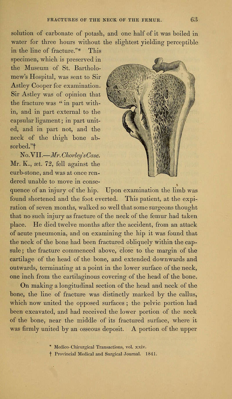 solution of carbonate of potash, and one half of it was boiled in water for three hours without the slightest yielding perceptible in the line of fracture.* This specimen, which is preserved in the Museum of St. Bartholo- mew's Hospital, was sent to Sir Astley Cooper for examination. Sir Astlej was of opinion that the fracture was in part with- in, and in part external to the capsular ligament; in part unit- ed, and in part not, and the neck of the thigh bone ab- sorbed.! No. VII.—Mr. ChorleysCase. Mr. K., aet. 72, fell against the curb-stone, and was at once ren- dered unable to move in conse- quence of an injury of the hip. Upon examination the limb was found shortened and the foot everted. This patient, at the expi- ration of seven months, walked so well that some surgeons thought that no such injury as fracture of the neck of the femur had taken place. He died twelve months after the accident, from an attack of acute pneumonia, and on examining the hip it was found that the neck of the bone had been fractured obliquely within the cap- sule ; the fracture commenced above, close to the margin of the cartilage of the head of the bone, and extended downwards and outwards, terminating at a point in the lower surface of the neck, one inch from the cartilaginous covering of the head of the bone. On making a longitudinal section of the head and neck of the bone, the line of fracture was distinctly marked by the callus, which now united the opposed surfaces ; the pelvic portion had been excavated, and had received the lower portion of the neck of the bone, near the middle of its fractured surface, where it was firmly united by an osseous deposit. A portion of the upper * Medico-CMrurgical Transactions, vol. xxiv. t Provincial Medical and Surgical Journal. 1841.