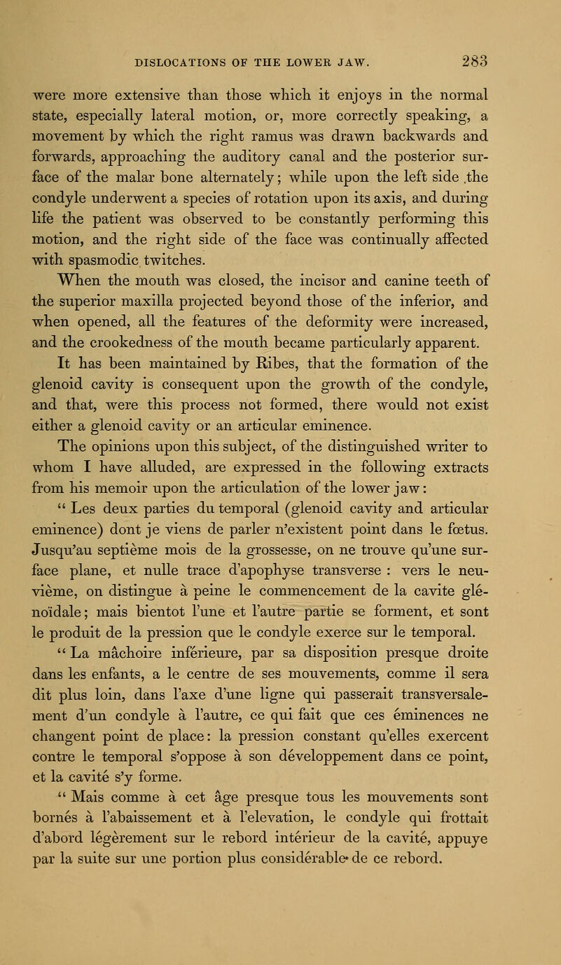 were more extensive than those which it enjoys in the normal state, especially lateral motion, or, more correctly speaking, a movement by which the right ramus was drawn backwards and forwards, approaching the auditory canal and the posterior sur- face of the malar bone alternately; while upon the left side .the condyle underwent a species of rotation upon its axis, and during life the patient was observed to be constantly performing this motion, and the right side of the face was continually affected with spasmodic twitches. When the mouth was closed, the incisor and canine teeth of the superior maxilla projected beyond those of the inferior, and when opened, all the features of the deformity were increased, and the crookedness of the mouth became particularly apparent. It has been maintained by Ribes, that the formation of the glenoid cavity is consequent upon the growth of the condyle, and that, were this process not formed, there would not exist either a glenoid cavity or an articular eminence. The opinions upon this subject, of the distinguished writer to whom I have alluded, are expressed in the following extracts from his memoir upon the articulation of the lower jaw:  Les deux parties du temporal (glenoid cavity and articular eminence) dont je viens de parler n'existent point dans le foetus. Jusqu'au septieme mois de la grossesse, on ne trouve qu'une sur- face plane, et nuUe trace d'apophyse transverse : vers le neu- vieme, on distingue a peine le commencement de la cavite gle- noidale; mais bientot I'une et I'autre partie se forment, et sont le produit de la pression que le condyle exerce sur le temporal.  La machoire inferieure, par sa disposition presque droite dans les enfants, a le centre de ses mouvements, comme il sera dit plus loin, dans I'axe d'une ligne qui passerait transversale- ment d'un condyle a I'autre, ce qui fait que ces eminences ne changent point de place: la pression constant qu'elles exercent contre le temporal s'oppose a son developpement dans ce point, et la cavite s'y forme.  Mais comme a cet age presque tous les mouvements sont bornes a I'abaissement et a I'elevation, le condyle qui frottait d'abord legerement sur le rebord interieur de la cavite, appuye par la suite sur une portion plus considerable* de ce rebord.