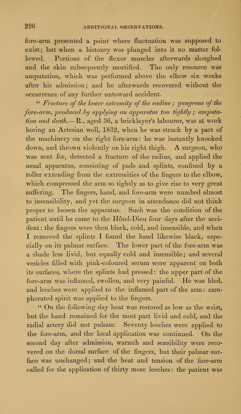 fore-arm presented a point where fluctuation was supposed to exist; but wlien a bistoury was plunged into it no matter fol- lowed. Portions of tlie flexor muscles afterwards sloughed and the skin subsequently mortified. The only resource was amputation, which was performed above the elbow six weeks after his admission; and he afterwards recovered without the occurrence of any further untoward accident.  Fracture of the loiver extremity of the radius ; gangj'ene of the fore-arm, produced by applying an apparatus too tightly ; amputa- tion and death.—R., aged 36, a bricklayer's labourer, was at work boring an Artesian well, 1832, when he was struck by a part of the machinery on the right fore-arm: he was instantly knocked down, and thrown violently on his right thigh. A surgeon, who was sent for, detected a fracture of the radius, and applied the usual apparatus, consisting of pads and splints, confined by a roller extending from the extreinities of the fingers to the elbow, which compressed the arm so tightly as to give rise to very great suffering. The fingers, hand, and fore-arm were numbed almost to insensibility, and yet the surgeon in attendance did not think proper to loosen the apparatus. Such was the condition of the patient until he came to the Hotel-Dieu four days after the acci- dent : the fingers were then black, cold, and insensible, and when I removed the splints I found the hand likewise black, espe- cially on its palmar surface. The lower part of the fore-arm was a shade less livid, but equally cold and insensible; and several vesicles filled with pink-coloured serum were apparent on both its surfaces, where the splints had pressed: the upper part of the fore-arm was inflamed, swollen, and very painful. He was bled, and leeches were applied to the inflamed part of the arm: cam- phorated spirit was applied to the fingers.  On the following day heat was restored as low as the wrist, but the hand remained for the most part livid and cold, and the radial artery did not pulsate. Seventy leeches were applied to the fore-arm, and the local application was continued. On the second day after admission, warmth and sensibility were reco- vered on the dorsal surface of the fingers, but their palmar sur- face was unchanged; and the heat and tension of the fore-arm called for the application of thirty more leeches: the patient was