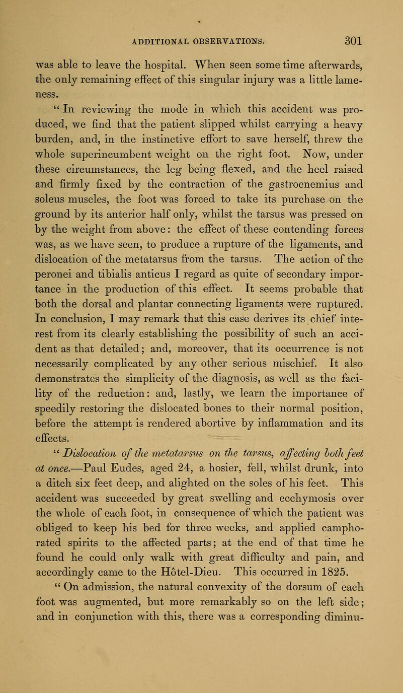 was able to leave the hospital. When seen some time afterwards, the only remaining effect of this singixlar injury was a little lame- ness.  In reviewing the mode in which this accident was pro- duced, we find that the patient slipped whilst carrying a heavy burden, and, in the instinctive effort to save herself, threw the whole superincumbent weight on the right foot. Now, under these circumstances, the leg being flexed, and the heel raised and firmly fixed by the contraction of the gastrocnemius and soleus muscles, the foot was forced to take its purchase on the ground by its anterior half only, whilst the tarsus was pressed on by the weight from above: the effect of these contending forces was, as we have seen, to produce a rupture of the ligaments, and dislocation of the metatarsus from the tarsus. The action of the peronei and tibialis anticus I regard as quite of secondary impor- tance in the production of this effect. It seems probable that both the dorsal and plantar connecting ligaments were ruptured. In conclusion, I may remark that this case derives its chief inte- rest from its clearly establishing the possibility of such an acci- dent as that detailed; and, moreover, that its occurrence is not necessarily complicated by any other serious mischief. It also demonstrates the simplicity of the diagnosis, as well as the faci- lity of the reduction: and, lastly, we learn the importance of speedily restoring the dislocated bones to their normal position, before the attempt is rendered abortive by inflammation and its effects.  Dislocation of the metatarsus on the tarsus, affectiiig both feet at once.—Paul Eudes, aged 24, a hosier, fell, whilst drunk, into a ditch six feet deep, and alighted on the soles of his feet. This accident was succeeded by great swelling and ecchymosis over the whole of each foot, in consequence of which the patient was obliged to keep his bed for three weeks, and applied campho- rated spirits to the affected parts; at the end of that time he found he could only walk with great difiEiculty and pain, and accordingly came to the Hotel-Dieu. This occurred in 1825.  On admission, the natural convexity of the dorsum of each foot was augmented, but more remarkably so on the left side; and in conjunction with this, there was a corresponding diminu-
