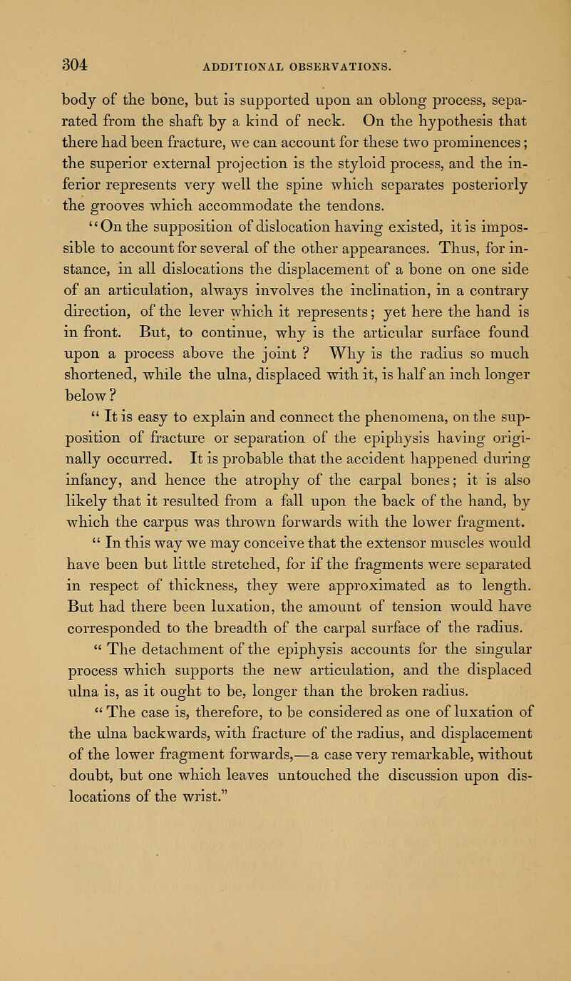 body of the bone, but is supported upon an oblong process, sepa- rated from the shaft by a kind of neck. On the hypothesis that there had been fracture, we can account for these two prominences; the superior external projection is the styloid process, and the in- ferior represents very well the spine which separates posteriorly the grooves which accommodate the tendons. On the supposition of dislocation having existed, it is impos- sible to account for several of the other appearances. Thus, for in- stance, in all dislocations the displacement of a bone on one side of an articulation, always involves the inclination, in a contrary direction, of the lever which it represents; yet here the hand is in front. But, to continue, why is the articular surface found upon a process above the joint ? Why is the radius so much shortened, while the ulna, displaced with it, is half an inch longer below ?  It is easy to explain and connect the phenomena, on the sup- position of fracture or separation of the epiphysis having origi- nally occurred. It is probable that the accident happened during infancy, and hence the atrophy of the carpal bones; it is also likely that it resulted from a fall upon the back of the hand, by which the carpus was thrown forwards with the lower fragment.  In this way we may conceive that the extensor muscles would have been but little stretched, for if the fragments were separated in respect of thickness, they were approximated as to length. But had there been luxation, the amount of tension would have corresponded to the breadth of the carpal surface of the radius.  The detachment of the epiphysis accounts for the singular process which supports the new articulation, and the displaced ulna is, as it ought to be, longer than the broken radius.  The case is, therefore, to be considered as one of luxation of the ulna backwards, with fracture of the radius, and displacement of the lower fragment forwards,—a case very remarkable, without doubt, but one which leaves untouched the discussion upon dis- locations of the wrist.