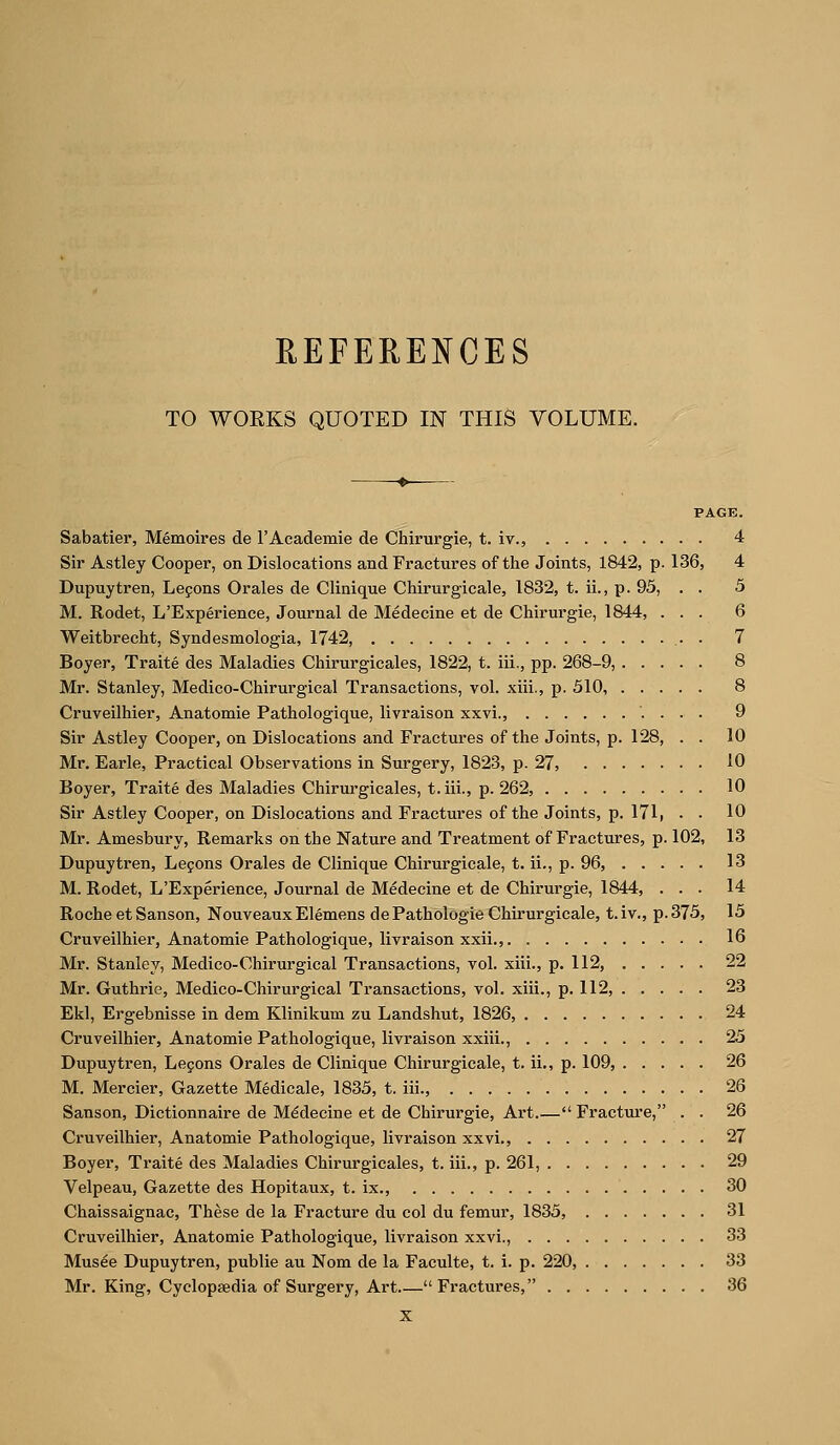 REFERENCES TO WOEKS QUOTED IN THIS VOLUME. ♦ PAGE. Sabatier, Memoires de I'Academie de Chirurgie, t. iv., 4 Sir Astley Cooper, on Dislocations and Fractures of tlie Joints, 1842, p. 136, 4 Dupuytren, Lepons Orales de Clinique Chirurgicale, 1832, t. ii., p. 95, . . 5 M. Rodet, L'Experience, Journal de Medecine et de Chirurgie, 1844, ... 6 Weitbrecht, Syndesmologia, 1742, . 7 Boyer, Traite des Maladies Chirurgicales, 1822, t. iii., pp. 268-9, 8 Mr. Stanley, Medico-Chirurgical Transactions, vol. xiii., p. 310, 8 Cruveilhier, Anatomie Pathologique, livraison xxvi., 9 Sir Astley Cooper, on Dislocations and Fractures of the Joints, p. 128, . . 10 Mr. Earle, Practical Observations in Surgery, 1823, p. 27, iO Boyer, Traite des Maladies Chirurgicales, t. iii., p. 262, 10 Sir Astley Cooper, on Dislocations and Fractures of the Joints, p. 171, . . 10 Mr. Amesbury, Remarks on the Nature and Treatment of Fractures, p. 102, 13 Dupuytren, Lejons Oi'ales de Clinique Chirurgicale, t. ii., p. 96, 13 M. Rodet, L'Experience, Journal de Medecine et de Chirurgie, 1844, ... 14 Roche et Sanson, Nouveaux Elemens de Pathologie Chirurgicale, t. iv., p. 375, 15 Cruveilhier, Anatomie Pathologique, livraison xxii., 16 Mr. Stanley, Medico-Chirurgical Transactions, vol. xiii., p. 112, 22 Mr. Guthrie, Medico-Chirurgical Transactions, vol. xiii., p. 112, 23 Ekl, Ergebnisse in dem Klinikum zu Landshut, 1826, 24 Cruveilhier, Anatomie Pathologique, livraison xxiii., 25 Dupuytren, Legons Orales de Clinique Chirurgicale, t. ii., p. 109, 26 M. Mercier, Gazette Medicale, 1835, t. iii., 26 Sanson, Dictionnaire de Medecine et de Chirurgie, Art.— Fractui'e, . . 26 Cruveilhier, Anatomie Pathologique, livraison xxvi., 27 Boyer, Traite des Maladies Chirurgicales, t. iii., p. 261, 29 Velpeau, Gazette des Hopitaux, t. ix., 30 Chaissaignac, These de la Fracture du col du femur, 1835, 31 Cruveilhier, Anatomie Pathologique, livraison xxvi., 33 Musee Dupuytren, public au Nom de la Faculte, t. i. p. 220, 33 Mr. King, Cyclopaedia of Surgery, Art  Fractures, 36 X