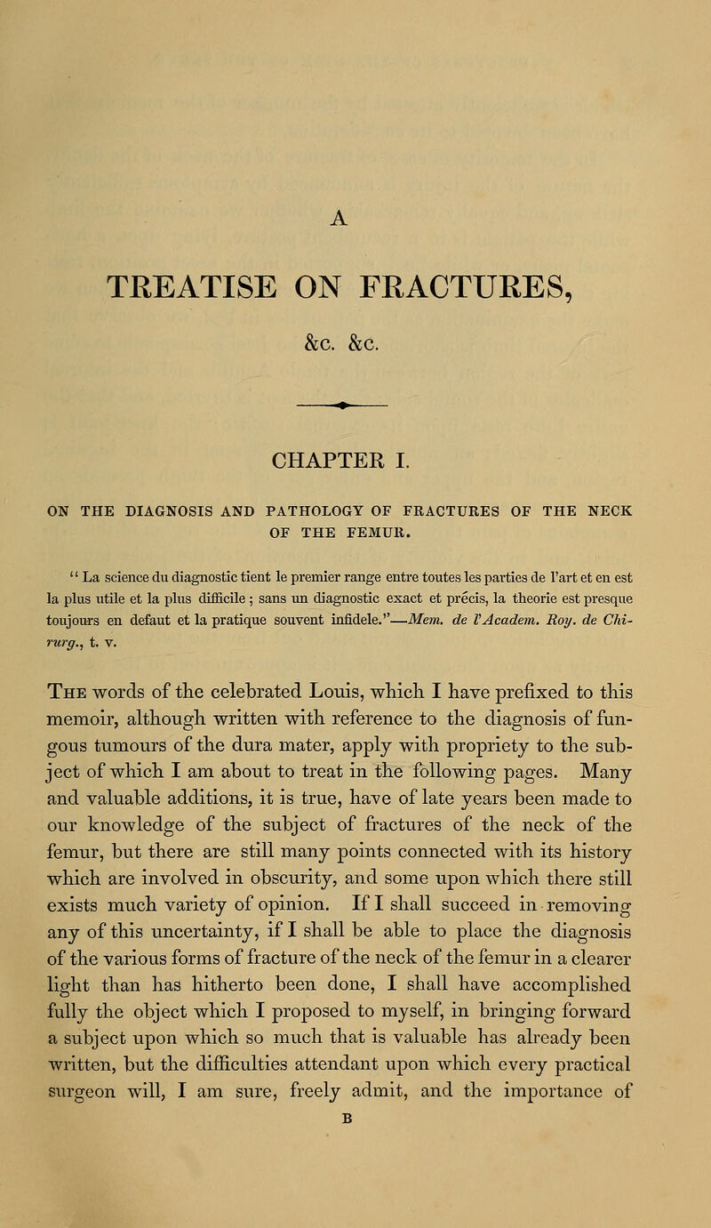 TREATISE ON FRACTURES, &c. &c. CHAPTER I. ON THE DIAGNOSIS AND PATHOLOGY OF FKACTURES OF THE NECK OF THE FEMUK.  La science du diagnostic tient le premier range entre toutes les parties de l'art et en est la plus utile et la plus difficile; sans un diagnostic exact et precis, la theorie est presque toujours en defaut et la pratique souvent infidele.''—Mem. de VAcadem. Roy. de Chi- rurg., t. v. The words of the celebrated Louis, which I have prefixed to this memoir, although written with reference to the diagnosis of fun- gous tumours of the dura mater, apply with propriety to the sub- ject of which I am about to treat in the following pages. Many and valuable additions, it is true, have of late years been made to our knowledge of the subject of fractures of the neck of the femur, but there are still many points connected with its history which are involved in obscurity, and some upon which there still exists much variety of opinion. If I shall succeed in removing any of this uncertainty, if I shall be able to place the diagnosis of the various forms of fracture of the neck of the femur in a clearer light than has hitherto been done, I shall have accomplished fully the object which I proposed to myself, in bringing forward a subject upon which so much that is valuable has already been written, but the difficulties attendant upon which every practical surgeon will, I am sure, freely admit, and the importance of