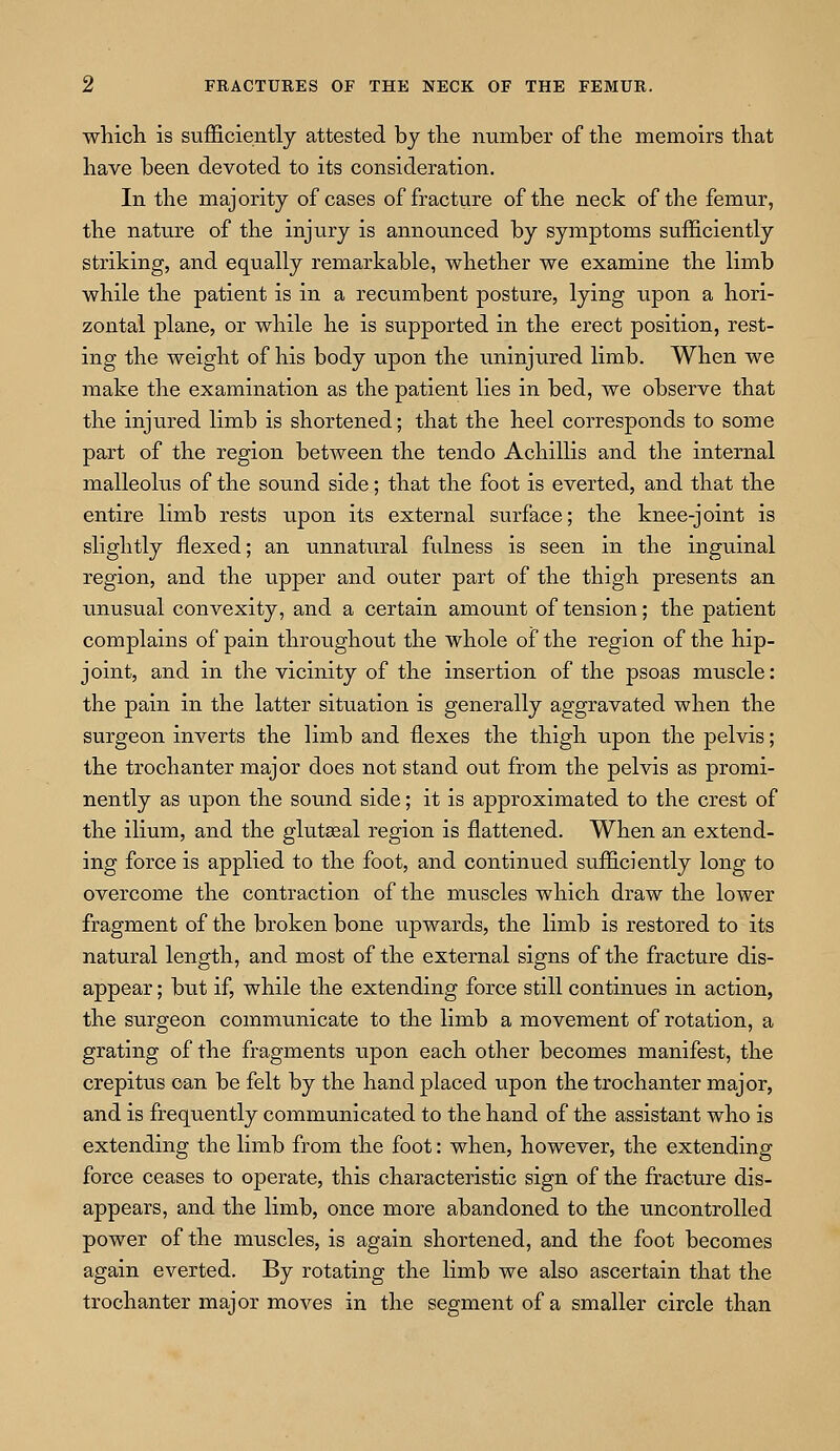 which is sufficiently attested by the number of the memoirs that have been devoted to its consideration. In the majority of cases of fracture of the neck of the femur, the nature of the injury is announced by symptoms sufficiently striking, and equally remarkable, whether we examine the limb while the patient is in a recumbent posture, lying upon a hori- zontal plane, or while he is supported in the erect position, rest- ing the weight of his body upon the uninjured limb. When we make the examination as the patient lies in bed, we observe that the injured limb is shortened; that the heel corresponds to some part of the region between the tendo Achillis and the internal malleolus of the sound side; that the foot is everted, and that the entire limb rests upon its external surface; the knee-joint is slightly flexed; an unnatural fulness is seen in the inguinal region, and the upper and outer part of the thigh presents an unusual convexity, and a certain amount of tension; the patient complains of pain throughout the whole of the region of the hip- joint, and in the vicinity of the insertion of the psoas muscle: the pain in the latter situation is generally aggravated when the surgeon inverts the limb and flexes the thigh upon the pelvis; the trochanter major does not stand out from the pelvis as promi- nently as upon the sound side; it is approximated to the crest of the ilium, and the glutasal region is flattened. When an extend- ing force is applied to the foot, and continued sufficiently long to overcome the contraction of the muscles which draw the lower fragment of the broken bone upwards, the limb is restored to its natural length, and most of the external signs of the fracture dis- appear ; but if, while the extending force still continues in action, the surgeon communicate to the limb a movement of rotation, a grating of the fragments upon each other becomes manifest, the crepitus can be felt by the hand placed upon the trochanter major, and is frequently communicated to the hand of the assistant who is extending the limb from the foot: when, however, the extending force ceases to operate, this characteristic sign of the fracture dis- appears, and the limb, once more abandoned to the uncontrolled power of the muscles, is again shortened, and the foot becomes again everted. By rotating the limb we also ascertain that the trochanter major moves in the segment of a smaller circle than