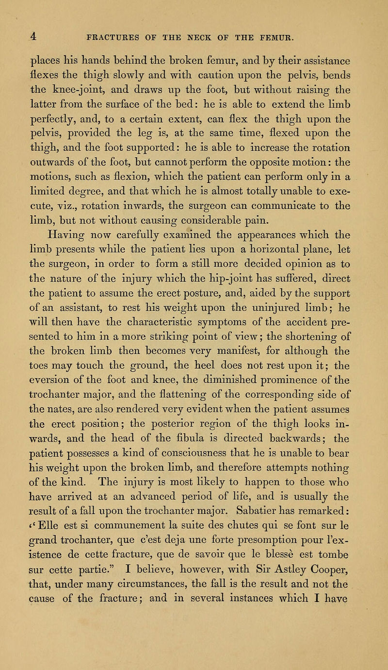 places his hands behind the broken femur, and by their assistance flexes the thigh slowly and with caution upon the pelvis, bends the knee-joint, and draws up the foot, but without raising the latter from the surface of the bed: he is able to extend the limb perfectly, and, to a certain extent, can flex the thigh upon the pelvis, provided the leg is, at the same time, flexed upon the thigh, and the foot supported: he is able to increase the rotation outwards of the foot, but cannot perform the opposite motion: the motions, such as flexion, which the patient can perform only in a limited degree, and that which he is almost totally unable to exe- cute, viz., rotation inwards, the surgeon can communicate to the limb, but not without causing considerable pain. Having now carefully examined the appearances which the limb presents while the patient lies upon a horizontal plane, let the surgeon, in order to form a still more decided opinion as to the nature of the injury which the hip-joint has suffered, direct the patient to assume the erect posture, and, aided by the support of an assistant, to rest his weight upon the uninjured limb; he will then have the characteristic symptoms of the accident pre- sented to him in a more striking point of view; the shortening of the broken limb then becomes very manifest, for although the toes may touch the ground, the heel does not rest upon it; the eversion of the foot and knee, the diminished prominence of the trochanter major, and the flattening of the corresponding side of the nates, are also rendered very evident when the patient assumes the erect position; the posterior region of the thigh looks in- wards, and the head of the fibula is directed backwards; the patient possesses a kind of consciousness that he is unable to bear his weight upon the broken limb, and therefore attempts nothing of the kind. The injury is most likely to happen to those who have arrived at an advanced period of life, and is usually the result of a fall upon the trochanter major. Sabatier has remarked: «' Elle est si communement la suite des chutes qui se font sur le grand trochanter, que c'est deja une forte presomption pour l'ex- istence de cette fracture, que de savoir que le blesse est tombe sur cette partie. I believe, however, with Sir Astley Cooper, that, under many circumstances, the fall is the result and not the cause of the fracture; and in several instances which I have