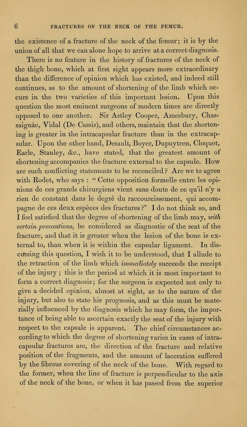 the existence of a fracture of the neck of the femur; it is by the union of all that we can alone hope to arrive at a correct diagnosis. There is no feature in the history of fractures of the neck of the thigh bone, which at first sight appears more extraordinary than the difference of opinion which has existed, and indeed still continues, as to the amount of shortening of the limb which oc- curs in the two varieties of this important lesion. Upon this question the most eminent surgeons of modern times are directly opposed to one another. Sir Astley Cooper, Amesbury, Chas- saignac, Vidal (De Cassis), and others, maintain that the shorten- ing is greater in the intracapsular fracture than in the extracap- sular. Upon the other hand, Desault, Boyer, Dupuytren, Cloquet, Earle, Stanley, &c, have stated, that the greatest amount of shortening accompanies the fracture external to the capsule. How are such conflicting statements to be reconciled ? Are we to agree with Rodet, who says :  Cette opposition formelle entre les opi- nions de ces grands chirurgiens vient sans doute de ce qu'il n'y a rien de constant dans le degre du raccourcissement, qui accom- pagne de ces deux especes des fractures ? I do not think so, and I feel satisfied that the degree of shortening of the limb may, with certain precautions, be considered as diagnostic of the seat of the fracture, and that it is greater when the lesion of the bone is ex- ternal to, than when it is within the capsular ligament. In dis- cussing this question, I wish it to be understood, that I allude to the retraction of the limb which immediately succeeds the receipt of the injury ; this is the period at which it is most important to form a correct diagnosis; for the surgeon is expected not only to give a decided opinion, almost at sight, as to the nature of the injury, but also to state his prognosis, and as this must be mate- rially influenced by the diagnosis which he may form, the impor- tance of being able to ascertain exactly the seat of the injury with respect to the capsule is apparent. The chief circumstances ac- cording to which the degree of shortening varies in cases of intra- capsular fractures are, the direction of the fracture and relative position of the fragments, and the amount of laceration suffered by the fibrous covering of the neck of the bone. With regard to the former, when the line of fracture is perpendicular to the axis of the neck of the bone, or when it has passed from the superior