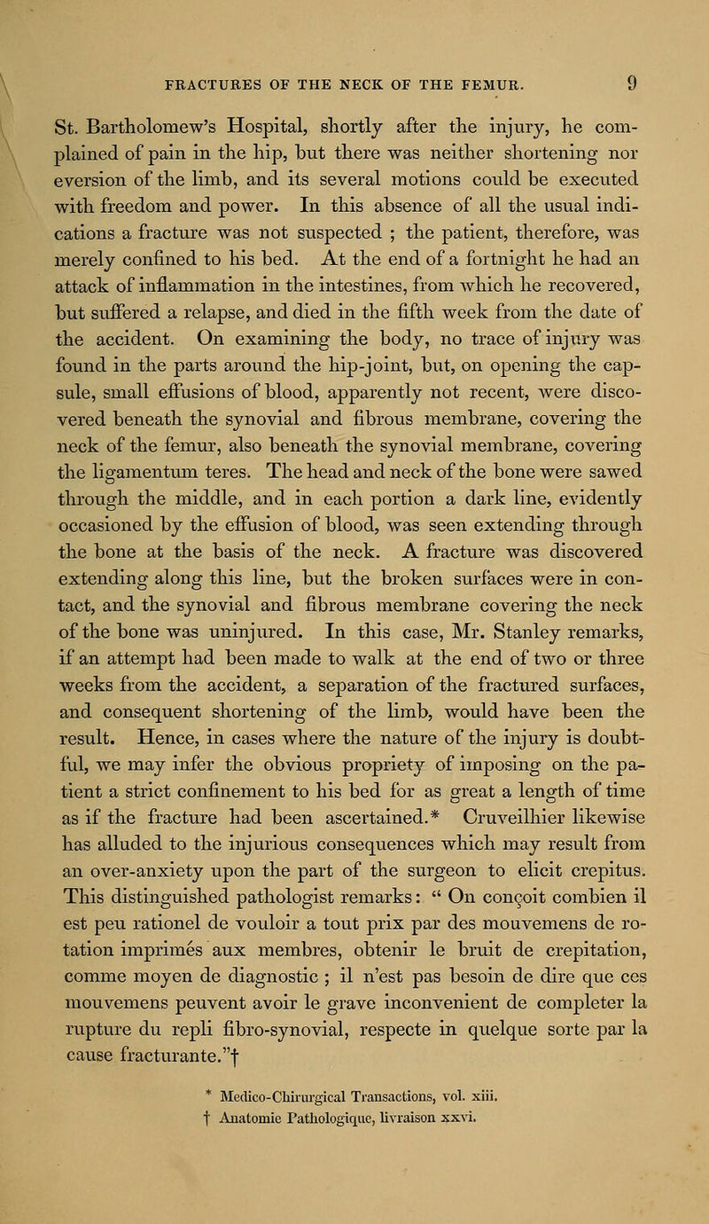 St. Bartholomew's Hospital, shortly after the injury, he com- plained of pain in the hip, but there was neither shortening nor eversion of the limb, and its several motions could be executed with freedom and power. In this absence of all the usual indi- cations a fracture was not suspected ; the patient, therefore, was merely confined to his bed. At the end of a fortnight he had an attack of inflammation in the intestines, from which he recovered, but suffered a relapse, and died in the fifth week from the date of the accident. On examining the body, no trace of injury was found in the parts around the hip-joint, but, on opening the cap- sule, small effusions of blood, apparently not recent, were disco- vered beneath the synovial and fibrous membrane, covering the neck of the femur, also beneath the synovial membrane, covering the ligamentum teres. The head and neck of the bone were sawed through the middle, and in each portion a dark line, evidently occasioned by the effusion of blood, was seen extending through the bone at the basis of the neck. A fracture was discovered extending along this line, but the broken surfaces were in con- tact, and the synovial and fibrous membrane covering the neck of the bone was uninjured. In this ease, Mr. Stanley remarks, if an attempt had been made to walk at the end of two or three weeks from the accident, a separation of the fractured surfaces, and consequent shortening of the limb, would have been the result. Hence, in cases where the nature of the injury is doubt- ful, we may infer the obvious propriety of imposing on the pa- tient a strict confinement to his bed for as great a length of time as if the fracture had been ascertained.* Cruveilhier likewise has alluded to the injurious consequences which may result from an over-anxiety upon the part of the surgeon to elicit crepitus. This distinguished pathologist remarks:  On concoit combien il est peu rationel de vouloir a tout prix par des mouvemens de ro- tation imprimes aux membres, obtenir le bruit de crepitation, comme moyen de diagnostic ; il n'est pas besoin de dire que ces mouvemens peuvent avoir le grave inconvenient de completer la rupture du repli fibro-synovial, respecte in quelque sorte par la cause fracturante.f * Medico-Chirui'gical Transactions, vol. xiii. t Anatomie Fathologique, livraison xxvi.
