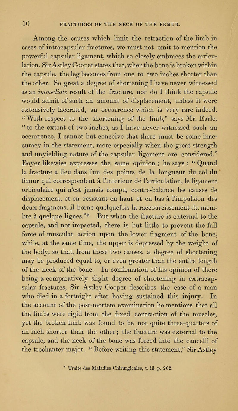 Among the causes which limit the retraction of the limb in cases of intracapsular fractures, we must not omit to mention the powerful capsular ligament, which so closely embraces the articu- lation. Sir Astley Cooper states that, when the bone is broken within the capsule, the leg becomes from one to two inches shorter than the other. So great a degree of shortening I have never witnessed as an immediate result of the fracture, nor do I think the capsule would admit of such an amount of displacement, unless it were extensively lacerated, an occurrence which is very rare indeed.  With respect to the shortening of the limb, says Mr. Earle,  to the extent of two inches, as I have never witnessed such an occurrence, I cannot but conceive that there must be some inac- curacy in the statement, more especially when the great strength and unyielding nature of the capsular ligament are considered. Boyer likewise expresses the same opinion ; he says :  Quand la fracture a lieu dans 1'un des points de la longueur du col du' femur qui correspondent a l'interieur de l'articulation, le ligament orbiculaire qui n'est jamais rompu, contre-balance les causes de displacement, et en resistant en haut et en bas a l'impulsion des deux fragmens, il borne quelquefois la raccourcissement du mem- bre a quelque lignes.* But when the fracture is external to the capsule, and not impacted, there is but little to prevent the full force of muscular action upon the lower fragment of the bone, while, at the same time, the upper is depressed by the weight of the body, so that, from these two causes, a degree of shortening may be produced equal to, or even greater than the entire length of the neck of the bone. In confirmation of his opinion of there being a comparatively slight degree of shortening in extracap- sular fractures, Sir Astley Cooper describes the case of a man who died in a fortnight after having sustained this injury. In the account of the post-mortem examination he mentions that all the limbs were rigid from the fixed contraction of the muscles, yet the broken limb was found to be not quite three-quarters of an inch shorter than the other; the fracture was external to the capsule, and the neck of the bone was forced into the cancelli of the trochanter major.  Before writing this statement, Sir Astley * Traite des Maladies Chirurgicales, t. iii. p. 262.