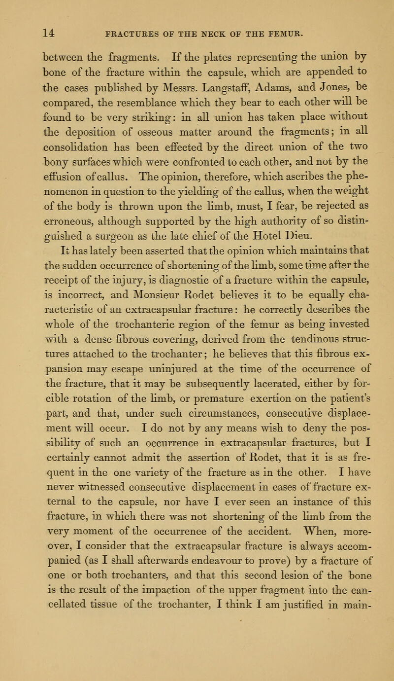 between the fragments. If the plates representing the union by bone of the fracture within the capsule, -which are appended to the cases published by Messrs. Langstaff, Adams, and Jones, be compared, the resemblance which they bear to each other will be found to be very striking: in all union has taken place without the deposition of osseous matter around the fragments; in all consolidation has been effected by the direct union of the two bony surfaces which were confronted to each other, and not by the effusion of callus. The opinion, therefore, which ascribes the phe- nomenon in question to the yielding of the callus, when the weight of the body is thrown upon the limb, must, I fear, be rejected as erroneous, although supported by the high authority of so distin- guished a surgeon as the late chief of the Hotel Dieu. It has lately been asserted that the opinion which maintains that the sudden occurrence of shortening of the limb, sometime after the receipt of the injury, is diagnostic of a fracture within the capsule, is incorrect, and Monsieur Rodet believes it to be equally cha- racteristic of an extracapsular fracture: he correctly describes the whole of the trochanteric region of the femur as being invested with a dense fibrous covering, derived from the tendinous struc- tures attached to the trochanter; he believes that this fibrous ex- pansion may escape uninjured at the time of the occurrence of the fracture, that it may be subsequently lacerated, either by for- cible rotation of the limb, or premature exertion on the patient's part, and that, under such circumstances, consecutive displace- ment will occur. I do not by any means wish to deny the pos- sibility of such an occurrence in extracapsular fractures, but I certainly cannot admit the assertion of Rodet, that it is as fre- quent in the one variety of the fracture as in the other. I have never witnessed consecutive displacement in cases of fracture ex- ternal to the capsule, nor have I ever seen an instance of this fracture, in which there was not shortening of the limb from the very moment of the occurrence of the accident. When, more- over, I consider that the extracapsular fracture is always accom- panied (as I shall afterwards endeavour to prove) by a fracture of one or both trochanters, and that this second lesion of the bone is the result of the impaction of the upper fragment into the can- cellated tissue of the trochanter, I think I am justified in main-