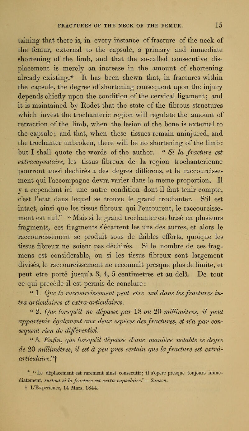 taining that there is, in every instance of fracture of the neck of the femur, external to the capsule, a primary and immediate shortening of the limb, and that the so-called consecutive dis- placement is merely an increase in the amount of shortening already existing.* It has been shewn that, in fractures within the capsule, the degree of shortening consequent upon the injury depends chiefly upon the condition of the cervical ligament; and it is maintained by Rodet that the state of the fibrous structures which invest the trochanteric region will regulate the amount of retraction of the lirnb, when the lesion of the bone is external to the capsule; and that, when these tissues remain uninjured, and the trochanter unbroken, there will be no shortening of the limb: but I shall quote the words of the author.  Si la fracture est extracapsulaire, les tissus fibreux de la region trochanterienne pourront aussi dechires a des degres differens, et ie raccourcisse- ment qui l'accompagne devra varier dans la meme proportion, II y a cependant ici une autre condition dont il faut tenir compte, c'est l'etat dans lequel se trouve le grand trochanter. S'il est intact, ainsi que les tissus fibreux qui l'entourent, le raccourcisse- ment est mil.  Mais si le grand trochanter est brise en plusieurs fragments, ces fragments s'ecartent les uns des autres, et alors le raccourcissement se produit sous de faibles efforts, quoique les tissus fibreux ne soient pas dechires. Si le nombre de ces frag- mens est considerable, ou si les tissus fibreux sont largement divises, le raccourcissement ne reconnait presque plus de limite, et pent etre porte jusqu'a 3, 4, 5 centimetres et au dela. De tout ce qui precede il est permis de conclure:  1. Que le raccourcissement peut etre nul dans les fractures in- tra-articulaires et extra-articulaires.  2. Que lorsqiiil ne depasse par 18 ou 20 millimetres, il peut appartenir egalement aux deux especes des fractures, et n'a par con- sequent rien de clifferentiel.  3. Enfin, que lorsqv!il depasse d'une maniere notable ce degre de 20 millimetres, il est d peu pres certain que la fracture est extrd- articulaire?\ * Le defacement est rarement ainsi consecutif; il s'opere presque toujours imrne- diatement, surtout si la fracture est exti'a-capsulaire.—Sanson. f L'Experience, 14 Mars, 1844.