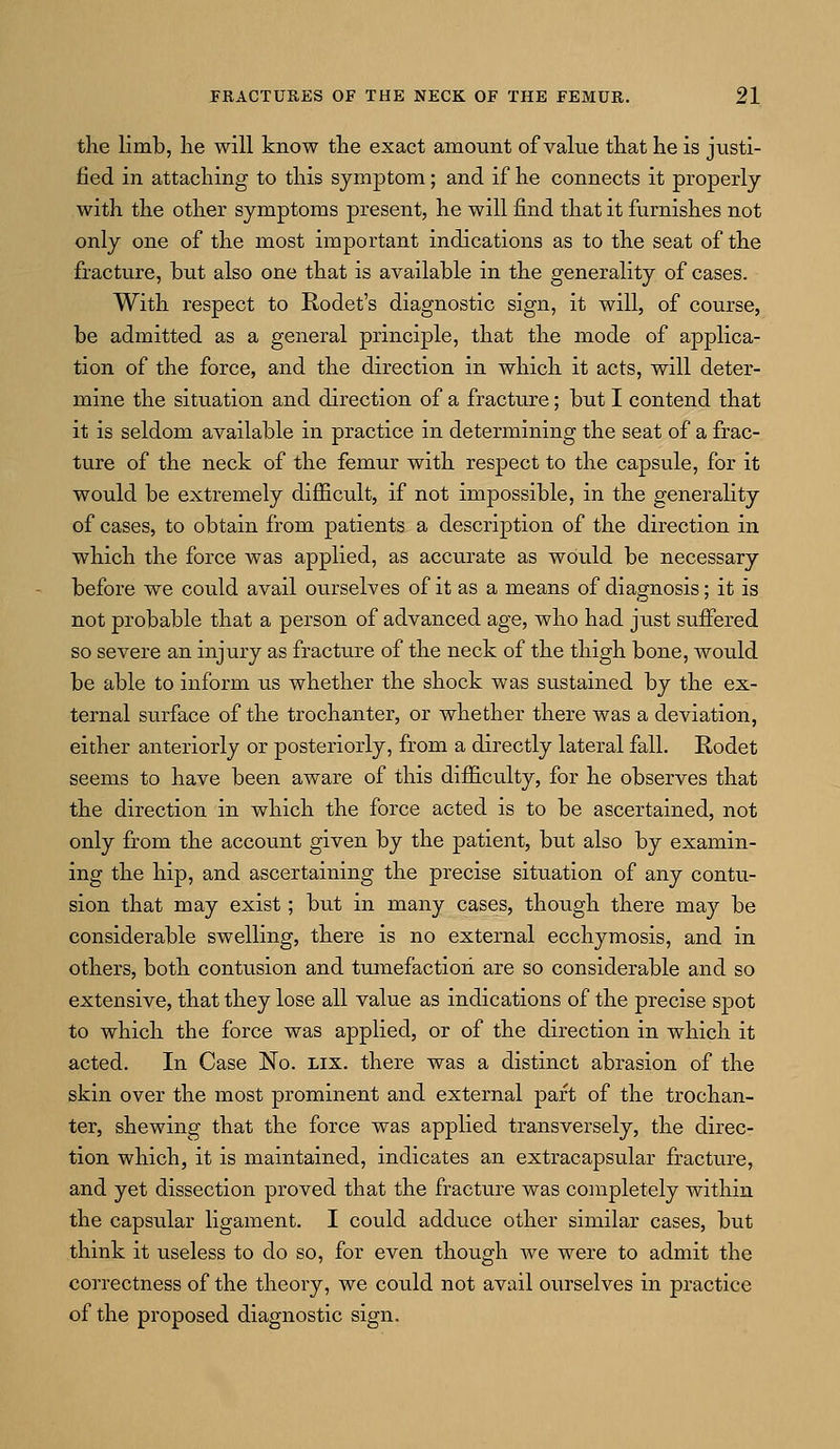 the limb, he will know the exact amount of value that he is justi- fied in attaching to this symptom; and if he connects it properly with the other symptoms present, he will find that it furnishes not only one of the most important indications as to the seat of the fracture, but also one that is available in the generality of cases. With respect to Rodet's diagnostic sign, it will, of course, be admitted as a general principle, that the mode of applica- tion of the force, and the direction in which it acts, will deter- mine the situation and direction of a fracture; but I contend that it is seldom available in practice in determining the seat of a frac- ture of the neck of the femur with respect to the capsule, for it would be extremely difficult, if not impossible, in the generality of cases, to obtain from patients a description of the direction in which the force was applied, as accurate as would be necessary before we could avail ourselves of it as a means of diagnosis; it is not probable that a person of advanced age, who had just suffered so severe an injury as fracture of the neck of the thigh bone, would be able to inform us whether the shock was sustained by the ex- ternal surface of the trochanter, or whether there was a deviation, either anteriorly or posteriorly, from a directly lateral fall. Rodet seems to have been aware of this difficulty, for he observes that the direction in which the force acted is to be ascertained, not only from the account given by the patient, but also by examin- ing the hip, and ascertaining the precise situation of any contu- sion that may exist; but in many cases, though there may be considerable swelling, there is no external ecchymosis, and in others, both contusion and tumefaction are so considerable and so extensive, that they lose all value as indications of the precise spot to which the force was applied, or of the direction in which it acted. In Case No. lix. there was a distinct abrasion of the skin over the most prominent and external part of the trochan- ter, shewing that the force was applied transversely, the direc- tion which, it is maintained, indicates an extracapsular fracture, and yet dissection proved that the fracture was completely within the capsular ligament. I could adduce other similar cases, but think it useless to do so, for even though we were to admit the correctness of the theory, we could not avail ourselves in practice of the proposed diagnostic sign.