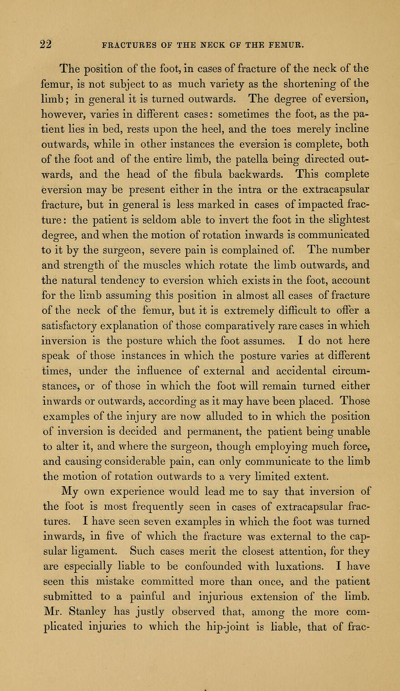 The position of the foot, in cases of fracture of the neck of the femur, is not subject to as much variety as the shortening of the limb; in general it is turned outwards. The degree of eversion, however, varies in different cases: sometimes the foot, as the pa- tient lies in bed, rests upon the heel, and the toes merely incline outwards, while in other instances the eversion is complete, both of the foot and of the entire limb, the patella being directed out- wards, and the head of the fibula backwards. This complete eversion may be present either in the intra or the extracapsular fracture, but in general is less marked in cases of impacted frac- ture : the patient is seldom able to invert the foot in the slightest degree, and when the motion of rotation inwards is communicated to it by the surgeon, severe pain is complained of. The number and strength of the muscles which rotate the limb outwards, and the natural tendency to eversion which exists in the foot, account for the limb assuming this position in almost all cases of fracture of the neck of the femur, but it is extremely difficult to offer a satisfactory explanation of those comparatively rare cases in which inversion is the posture which the foot assumes. I do not here speak of those instances in which the posture varies at different times, under the influence of external and accidental circum- stances, or of those in which the foot will remain turned either inwards or outwards, according as it may have been placed. Those examples of the injury are now alluded to in which the position of inversion is decided and permanent, the patient being unable to alter it, and where the surgeon, though employing much force, and causing considerable pain, can only communicate to the limb the motion of rotation outwards to a very limited extent. My own experience would lead me to say that inversion of the foot is most frequently seen in cases of extracapsular frac- tures. I have seen seven examples in which the foot was turned inwards, in five of which the fracture was external to the cap- sular ligament. Such cases merit the closest attention, for they are especially liable to be confounded with luxations. I have seen this mistake committed more than once, and the patient submitted to a painful and injurious extension of the limb. Mr. Stanley has justly observed that, among the more com- plicated injuries to which the hip-joint is liable, that of frac-