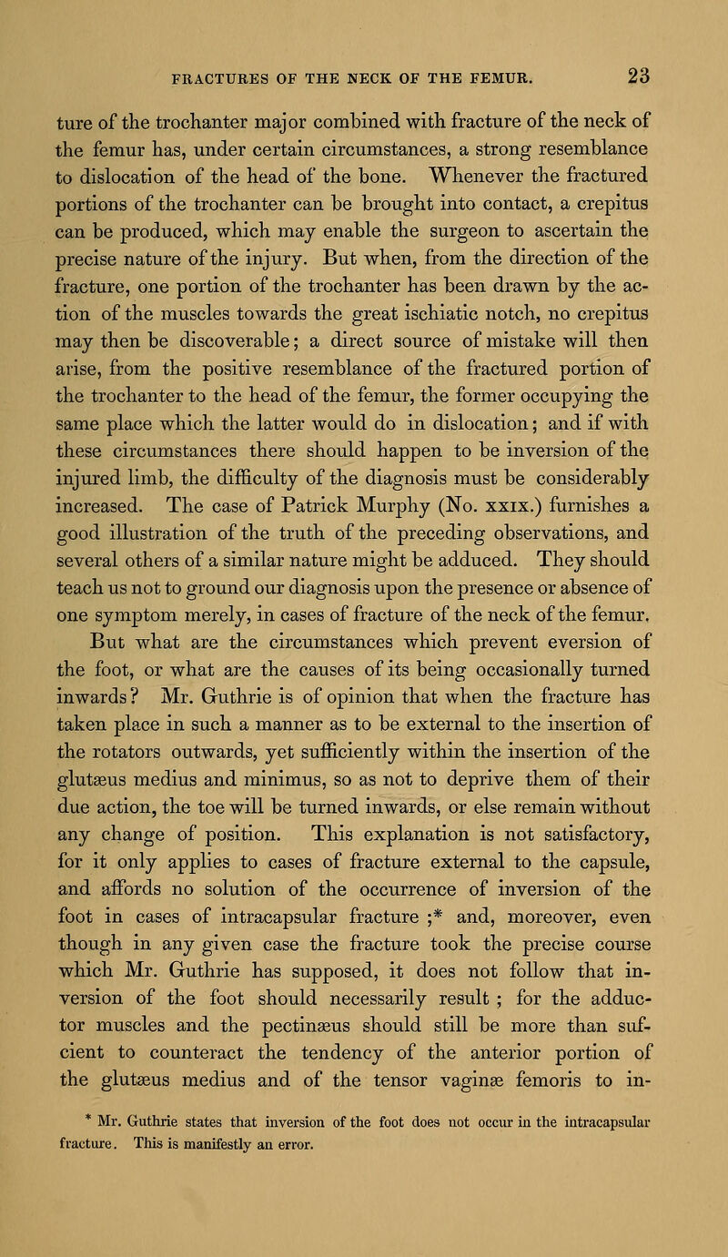 ture of the trochanter major combined with fracture of the neck of the femur has, under certain circumstances, a strong resemblance to dislocation of the head of the bone. Whenever the fractured portions of the trochanter can be brought into contact, a crepitus can be produced, which may enable the surgeon to ascertain the precise nature of the injury. But when, from the direction of the fracture, one portion of the trochanter has been drawn by the ac- tion of the muscles towards the great ischiatic notch, no crepitus may then be discoverable; a direct source of mistake will then arise, from the positive resemblance of the fractured portion of the trochanter to the head of the femur, the former occupying the same place which the latter would do in dislocation; and if with these circumstances there should happen to be inversion of the injured limb, the difficulty of the diagnosis must be considerably increased. The case of Patrick Murphy (No. xxix.) furnishes a good illustration of the truth of the preceding observations, and several others of a similar nature might be adduced. They should teach us not to ground our diagnosis upon the presence or absence of one symptom merely, in cases of fracture of the neck of the femur. But what are the circumstances which prevent eversion of the foot, or what are the causes of its being occasionally turned inwards ? Mr. Guthrie is of opinion that when the fracture has taken place in such a manner as to be external to the insertion of the rotators outwards, yet sufficiently within the insertion of the glutseus medius and minimus, so as not to deprive them of their due action, the toe will be turned inwards, or else remain without any change of position. This explanation is not satisfactory, for it only applies to cases of fracture external to the capsule, and affords no solution of the occurrence of inversion of the foot in cases of intracapsular fracture ;* and, moreover, even though in any given case the fracture took the precise course which Mr. Guthrie has supposed, it does not follow that in- version of the foot should necessarily result ; for the adduc- tor muscles and the pectinasus should still be more than suf- cient to counteract the tendency of the anterior portion of the gluteus medius and of the tensor vaginse femoris to in- * Mr. Guthrie states that inversion of the foot does not occur in the intracapsular fracture. This is manifestly an error.