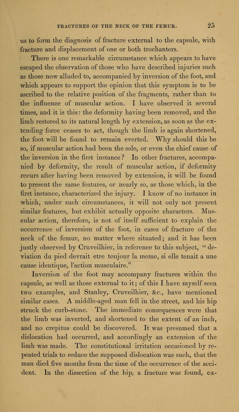 us to form the diagnosis of fracture external to the capsule, with fracture and displacement of one or both trochanters. There is one remarkable circumstance which appears to have escaped the observation of those who have described injuries such as those now alluded to, accompanied by inversion of the foot, and which appears to support the opinion that this symptom is to be ascribed to the relative position of the fragments, rather than to the influence of muscular action. I have observed it several times, and it is this: the deformity having been removed, and the limb restored to its natural length by extension, as soon as the ex- tending force ceases to act, though the limb is again shortened, the foot will be found to remain everted. Why should this be so, if muscular action had been the sole, or even the chief cause of the inversion in the first instance ? In other fractures, accompa- nied by deformity, the result of muscular action, if deformity recurs after having been removed by extension, it will be found to present the same features, or nearly so, as those which, in the first instance, characterized the injury. I know of no instance in which, under such circumstances, it will not only not present similar features, but exhibit actually opposite characters. Mus- cular action, therefore, is not of itself sufficient to explain the occurrence of inversion of the foot, in cases of fracture of the neck of the femur, no matter where situated; and it has been justly observed by Cruveilhier, in reference to this subject,  de- viation da pied devrait etre toujour la meme, si elle tenait a une cause identique, Taction musculaire. Inversion of the foot may accompany fractures within the capsule, as well as those external to it; of this I have myself seen two examples, and Stanley, Cruveilhier, &c, have mentioned similar cases. A middle-aged man fell in the street, and his hip struck the curb-stone. The immediate consequences were that the limb was inverted, and shortened to the extent of an inch, and no crepitus could be discovered. It was presumed that a dislocation had occurred, and accordingly an extension of the limb was made. The constitutional irritation occasioned by re- peated trials to reduce the supposed dislocation was such, that the man died five months from the time of the occurrence of the acci- dent. In the dissection of the hip, a fracture was found, ex-