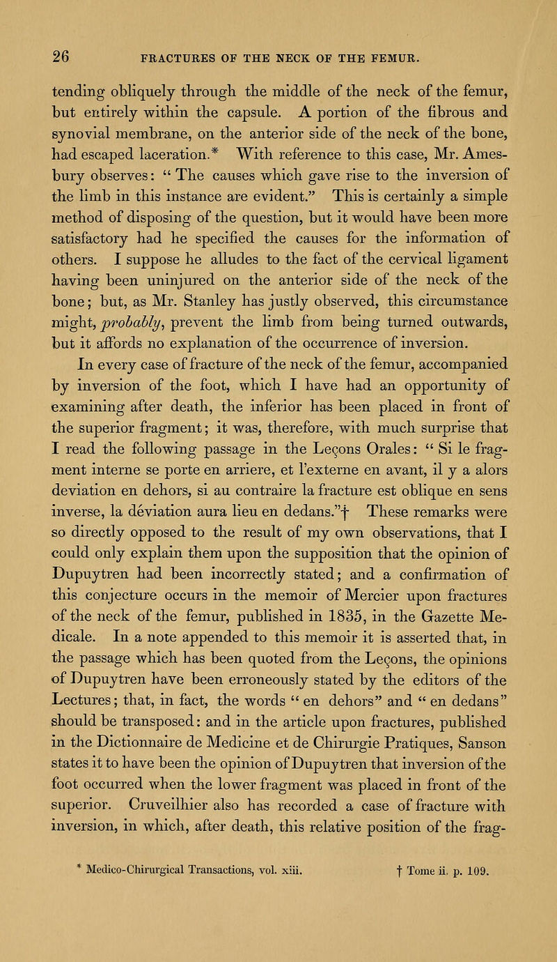 tending obliquely through the middle of the neck of the femur, but entirely within the capsule. A portion of the fibrous and synovial membrane, on the anterior side of the neck of the bone, had escaped laceration.* With reference to this case, Mr. Ames- bury observes:  The causes which gave rise to the inversion of the limb in this instance are evident. This is certainly a simple method of disposing of the question, but it would have been more satisfactory had he specified the causes for the information of others. I suppose he alludes to the fact of the cervical ligament having been uninjured on the anterior side of the neck of the bone; but, as Mr. Stanley has justly observed, this circumstance might, probably, prevent the limb from being turned outwards, but it affords no explanation of the occurrence of inversion. In every case of fracture of the neck of the femur, accompanied by inversion of the foot, which I have had an opportunity of examining after death, the inferior has been placed in front of the superior fragment; it was, therefore, with much surprise that I read the following passage in the Lecons Orales:  Si le frag- ment interne se porte en arriere, et l'externe en avant, il y a alors deviation en dehors, si au contraire la fracture est oblique en sens inverse, la deviation aura lieu en dedans.f These remarks were so directly opposed to the result of my own observations, that I could only explain them upon the supposition that the opinion of Dupuytren had been incorrectly stated; and a confirmation of this conjecture occurs in the memoir of Mercier upon fractures of the neck of the femur, published in 1835, in the Gazette Me- dicale. In a note appended to this memoir it is asserted that, in the passage which has been quoted from the Lecons, the opinions of Dupuytren have been erroneously stated by the editors of the Lectures; that, in fact, the words  en dehors and  en dedans should be transposed: and in the article upon fractures, published in the Dictionnaire de Medicine et de Chirurgie Pratiques, Sanson states it to have been the opinion of Dupuytren that inversion of the foot occurred when the lower fragment was placed in front of the superior. Cruveilhier also has recorded a case of fracture with inversion, in which, after death, this relative position of the frag- * Medico-Chirurgical Transactions, vol. xiii. f Tome ii. p. 109.