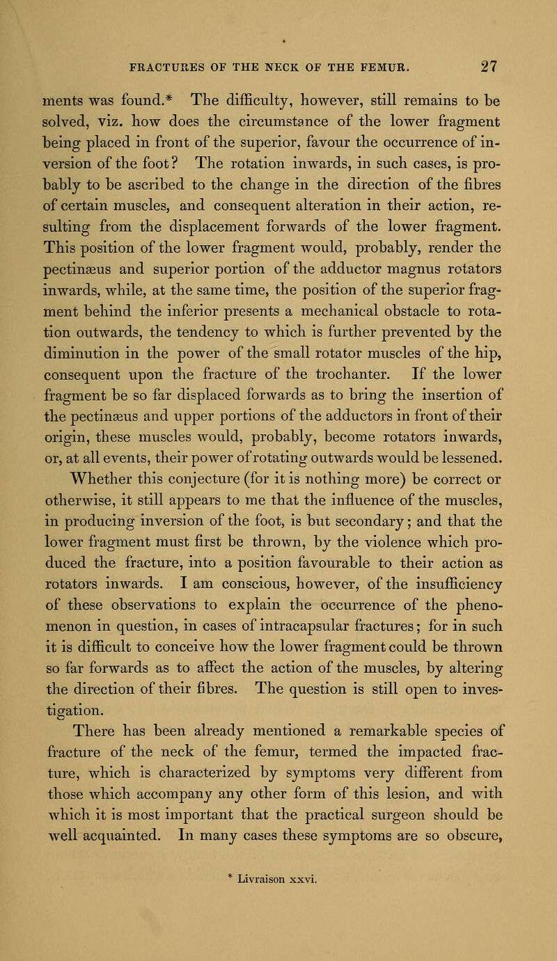 ments was found.* The difficulty, however, still remains to be solved, viz. how does the circumstance of the lower fragment being placed in front of the superior, favour the occurrence of in- version of the foot ? The rotation inwards, in such cases, is pro- bably to be ascribed to the change in the direction of the fibres of certain muscles, and consequent alteration in their action, re- sulting from the displacement forwards of the lower fragment. This position of the lower fragment would, probably, render the pectinseus and superior portion of the adductor magnus rotators inwards, while, at the same time, the position of the superior frag- ment behind the inferior presents a mechanical obstacle to rota- tion outwards, the tendency to which is further prevented by the diminution in the power of the small rotator muscles of the hip, consequent upon the fracture of the trochanter. If the lower fragment be so far displaced forwards as to bring the insertion of the pectinseus and upper portions of the adductors in front of their origin, these muscles would, probably, become rotators inwards, or, at all events, their power of rotating outwards would be lessened. Whether this conjecture (for it is nothing more) be correct or otherwise, it still appears to me that the influence of the muscles, in producing inversion of the foot, is but secondary; and that the lower fragment must first be thrown, by the violence which pro- duced the fracture, into a position favourable to their action as rotators inwards. I am conscious, however, of the insufficiency of these observations to explain the occurrence of the pheno- menon in question, in cases of intracapsular fractures; for in such it is difficult to conceive how the lower fragment could be thrown so far forwards as to affect the action of the muscles, by altering the direction of their fibres. The question is still open to inves- tigation. There has been already mentioned a remarkable species of fracture of the neck of the femur, termed the impacted frac- ture, which is characterized by symptoms very different from those which accompany any other form of this lesion, and with which it is most important that the practical surgeon should be well acquainted. In many cases these symptoms are so obscure, * Livraison xxvi.
