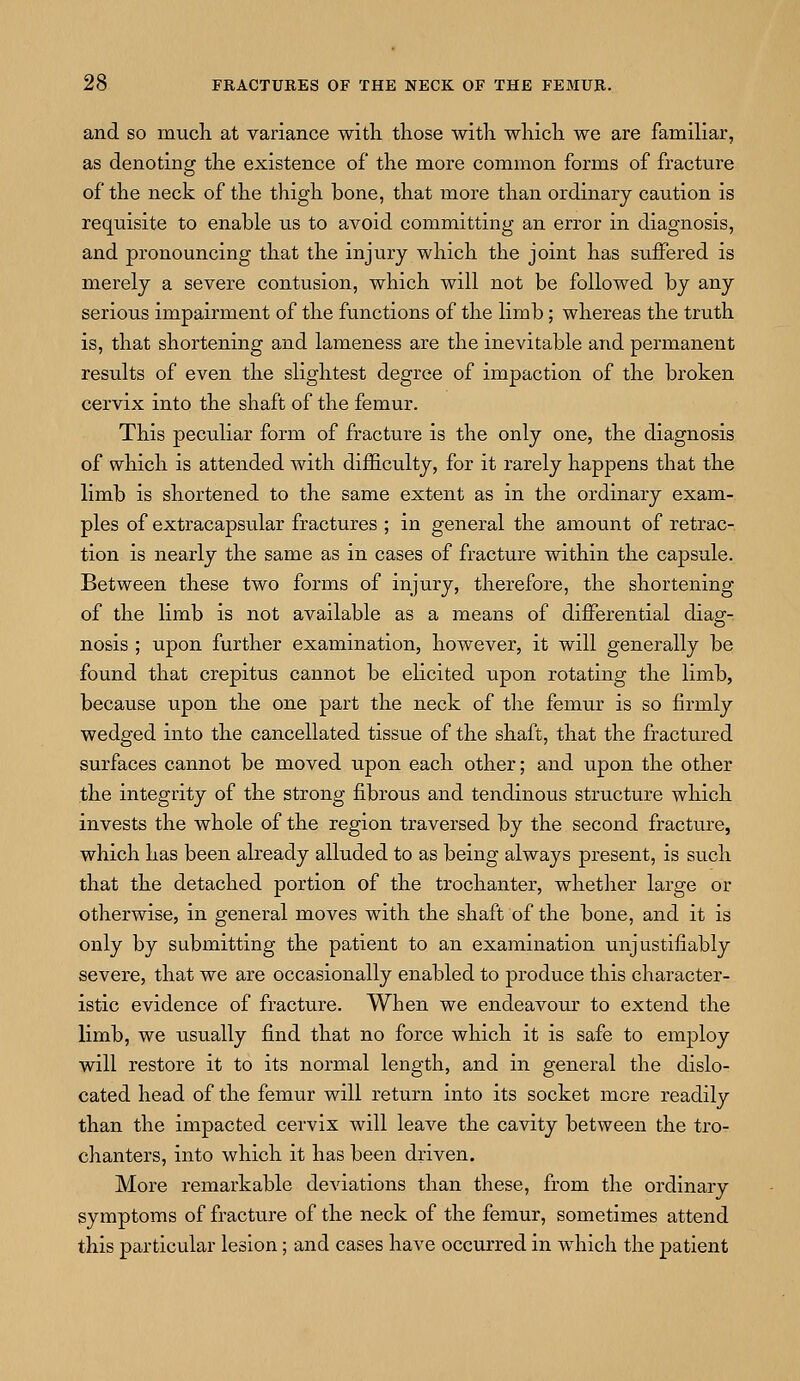 and so much at variance with those with which we are familiar, as denoting the existence of the more common forms of fracture of the neck of the thigh bone, that more than ordinary caution is requisite to enable us to avoid committing an error in diagnosis, and pronouncing that the injury which the joint has suffered is merely a severe contusion, which will not be followed by any serious impairment of the functions of the limb; whereas the truth is, that shortening and lameness are the inevitable and permanent results of even the slightest degree of impaction of the broken cervix into the shaft of the femur. This peculiar form of fracture is the only one, the diagnosis of which is attended with difficulty, for it rarely happens that the limb is shortened to the same extent as in the ordinary exam- ples of extracapsular fractures ; in general the amount of retrac- tion is nearly the same as in cases of fracture within the capsule. Between these two forms of injury, therefore, the shortening of the limb is not available as a means of differential diag- nosis ; upon further examination, however, it will generally be found that crepitus cannot be elicited upon rotating the limb, because upon the one part the neck of the femur is so firmly wedged into the cancellated tissue of the shaft, that the fractured surfaces cannot be moved upon each other; and upon the other the integrity of the strong fibrous and tendinous structure which invests the whole of the region traversed by the second fracture, which has been already alluded to as being always present, is such that the detached portion of the trochanter, whether large or otherwise, in general moves with the shaft of the bone, and it is only by submitting the patient to an examination unjustifiably severe, that we are occasionally enabled to produce this character- istic evidence of fracture. When we endeavour to extend the limb, we usually find that no force which it is safe to employ will restore it to its normal length, and in general the dislo- cated head of the femur will return into its socket more readily than the impacted cervix will leave the cavity between the tro- chanters, into which it has been driven. More remarkable deviations than these, from the ordinary symptoms of fracture of the neck of the femur, sometimes attend this particular lesion; and cases have occurred in which the patient