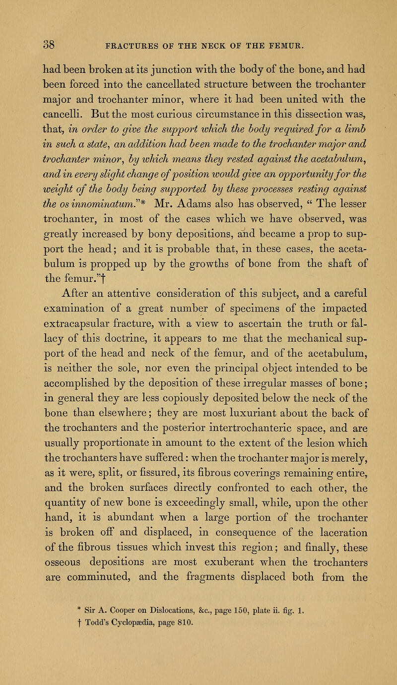 had been broken at its junction with the body of the bone, and had been forced into the cancellated structure between the trochanter major and trochanter minor, where it had been united with the cancelli. But the most curious circumstance in this dissection was, that, in order to give the support which the body required for a limb in such a state, an addition had been made to the trochanter major and trochanter minor, by which means they rested against the acetabulum, and in every slight change of position would give an opportunity for the weight of the body being supported by these processes resting against the os innominatum.* Mr. Adams also has observed,  The lesser trochanter, in most of the cases which we have observed, was greatly increased by bony depositions, and became a prop to sup- port the head; and it is probable that, in these cases, the aceta- bulum is propped up by the growths of bone from the shaft of the femur.f After an attentive consideration of this subject, and a careful examination of a great number of specimens of the impacted extracapsular fracture, with a view to ascertain the truth or fal- lacy of this doctrine, it appears to me that the mechanical sup- port of the head and neck of the femur, and of the acetabulum, is neither the sole, nor even the principal object intended to be accomplished by the deposition of these irregular masses of bone; in general they are less copiously deposited below the neck of the bone than elsewhere; they are most luxuriant about the back of the trochanters and the posterior intertrochanteric space, and are usually proportionate in amount to the extent of the lesion which the trochanters have suffered: when the trochanter major is merely, as it were, split, or fissured, its fibrous coverings remaining entire, and the broken surfaces directly confronted to each other, the quantity of new bone is exceedingly small, while, upon the other hand, it is abundant when a large portion of the trochanter is broken off and displaced, in consequence of the laceration of the fibrous tissues which invest this region; and finally, these osseous depositions are most exuberant when the trochanters are comminuted, and the fragments displaced both from the * Sir A. Cooper on Dislocations, &c, page 150, plate ii. fig. 1. f Todd's Cyclopaedia, page 810.