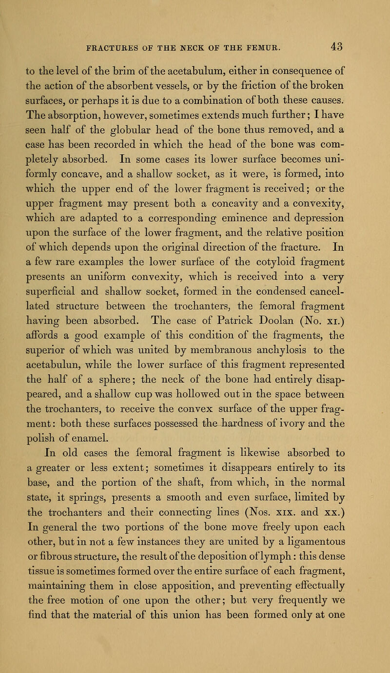 to the level of the brim of the acetabulum, either in consequence of the action of the absorbent vessels, or by the friction of the broken surfaces, or perhaps it is due to a combination of both these causes. The absorption, however, sometimes extends much further; I have seen half of the globular head of the bone thus removed, and a case has been recorded in which the head of the bone was com- pletely absorbed. In some cases its lower surface becomes uni- formly concave, and a shallow socket, as it were, is formed, into which the upper end of the lower fragment is received; or the upper fragment may present both a concavity and a convexity, which are adapted to a corresponding eminence and depression upon the surface of the lower fragment, and the relative position of which depends upon the original direction of the fracture. In a few rare examples the lower surface of the cotyloid fragment presents an uniform convexity, which is received into a very superficial and shallow socket, formed in the condensed cancel- lated structure between the trochanters, the femoral fragment having been absorbed. The case of Patrick Doolan (No. xi.) affords a good example of this condition of the fragments, the superior of which was united by membranous anchylosis to the acetabulun, while the lower surface of this fragment represented the half of a sphere; the neck of the bone had entirely disap- peared, and a shallow cup was hollowed out in the space between the trochanters, to receive the convex surface of the upper frag- ment : both these surfaces possessed the hardness of ivory and the polish of enamel. In old cases the femoral fragment is likewise absorbed to a greater or less extent; sometimes it disappears entirely to its base, and the portion of the shaft, from which, in the normal state, it springs, presents a smooth and even surface, limited by the trochanters and their connecting lines (Nos. xix. and xx.) In general the two portions of the bone move freely upon each other, but in not a few instances they are united by a ligamentous or fibrous structure, the result of the deposition of lymph: this dense tissue is sometimes formed over the entire surface of each fragment, maintaining them in close apposition, and preventing effectually the free motion of one upon the other; but very frequently we find that the material of this union has been formed only at one