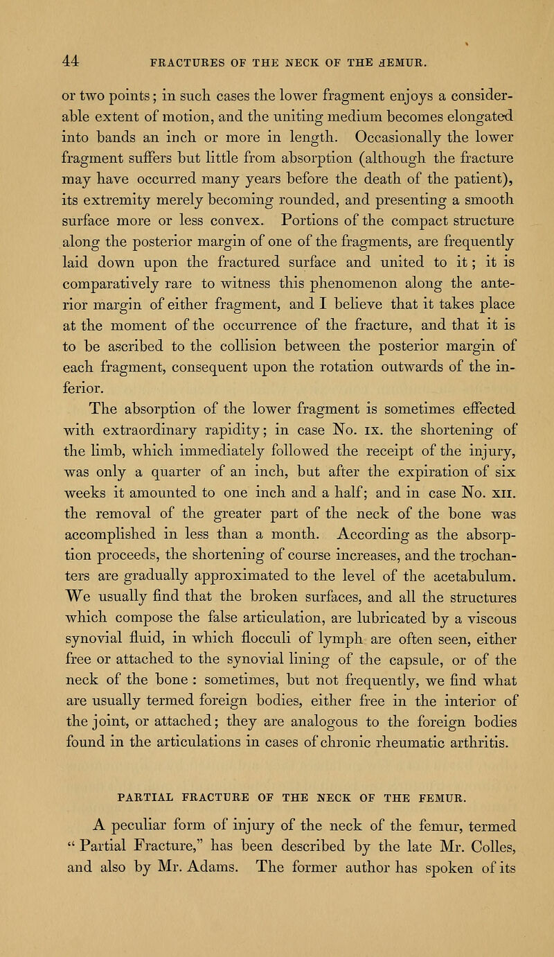 or two points; in such cases the lower fragment enjoys a consider- able extent of motion, and the uniting medium becomes elongated into bands an inch or more in length. Occasionally the lower fragment suffers but little from absorption (although the fracture may have occurred many years before the death of the patient), its extremity merely becoming rounded, and presenting a smooth surface more or less convex. Portions of the compact structure along the posterior margin of one of the fragments, are frequently laid down upon the fractured surface and united to it; it is comparatively rare to witness this phenomenon along the ante- rior margin of either fragment, and I believe that it takes place at the moment of the occurrence of the fracture, and that it is to be ascribed to the collision between the posterior margin of each fragment, consequent upon the rotation outwards of the in- ferior. The absorption of the lower fragment is sometimes effected with extraordinary rapidity; in case No. ix. the shortening of the limb, which immediately followed the receipt of the injury, was only a quarter of an inch, but after the expiration of six weeks it amounted to one inch and a half; and in case No. xn. the removal of the greater part of the neck of the bone was accomplished in less than a month. According as the absorp- tion proceeds, the shortening of course increases, and the trochan- ters are gradually approximated to the level of the acetabulum. We usually find that the broken surfaces, and all the structures which compose the false articulation, are lubricated by a viscous synovial fluid, in which flocculi of lymph are often seen, either free or attached to the synovial lining of the capsule, or of the neck of the bone : sometimes, but not frequently, we find what are usually termed foreign bodies, either free in the interior of the joint, or attached; they are analogous to the foreign bodies found in the articulations in cases of chronic rheumatic arthritis. PARTIAL FRACTURE OF THE NECK OF THE FEMUR. A peculiar form of injury of the neck of the femur, termed  Partial Fracture, has been described by the late Mr. Colles, and also by Mr. Adams. The former author has spoken of its