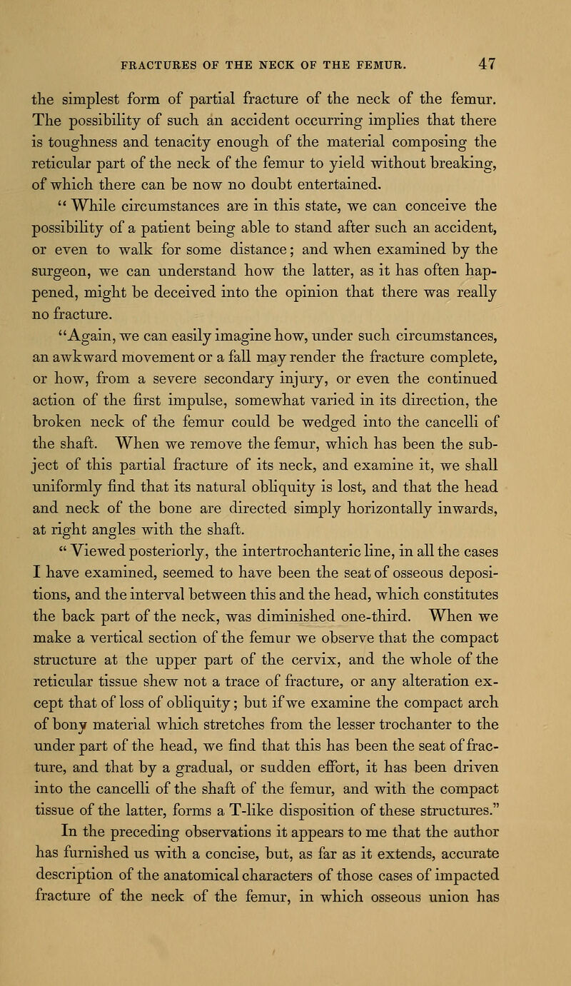 the simplest form of partial fracture of the neck of the femur. The possibility of such an accident occurring implies that there is toughness and tenacity enough of the material composing the reticular part of the neck of the femur to yield without breaking, of which there can be now no doubt entertained.  While circumstances are in this state, we can conceive the possibility of a patient being able to stand after such an accident, or even to walk for some distance; and when examined by the surgeon, we can understand how the latter, as it has often hap- pened, might be deceived into the opinion that there was really no fracture. Again, we can easily imagine how, under such circumstances, an awkward movement or a fall may render the fracture complete, or how, from a severe secondary injury, or even the continued action of the first impulse, somewhat varied in its direction, the broken neck of the femur could be wedged into the cancelli of the shaft. When we remove the femur, which has been the sub- ject of this partial fracture of its neck, and examine it, we shall uniformly find that its natural obliquity is lost, and that the head and neck of the bone are directed simply horizontally inwards, at right angles with the shaft.  Viewed posteriorly, the intertrochanteric line, in all the cases I have examined, seemed to have been the seat of osseous deposi- tions, and the interval between this and the head, which constitutes the back part of the neck, was diminished one-third. When we make a vertical section of the femur we observe that the compact structure at the upper part of the cervix, and the whole of the reticular tissue shew not a trace of fracture, or any alteration ex- cept that of loss of obliquity; but if we examine the compact arch of bony material which stretches from the lesser trochanter to the under part of the head, we find that this has been the seat of frac- ture, and that by a gradual, or sudden effort, it has been driven into the cancelli of the shaft of the femur, and with the compact tissue of the latter, forms a T-like disposition of these structures. In the preceding observations it appears to me that the author has furnished us with a concise, but, as far as it extends, accvirate description of the anatomical characters of those cases of impacted fracture of the neck of the femur, in which osseous union has