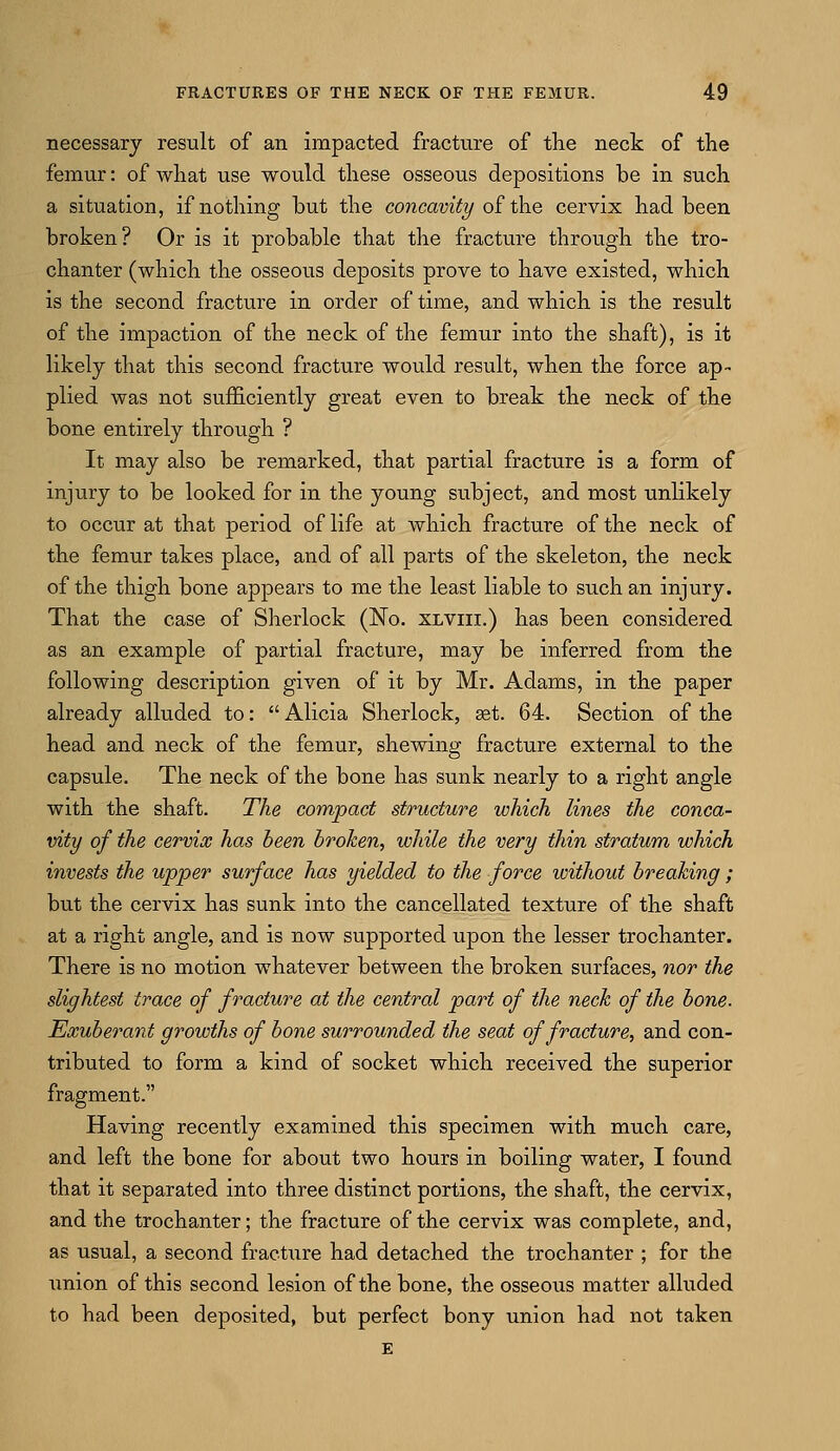 necessary result of an impacted fracture of the neck of the femur: of what use would these osseous depositions be in such a situation, if nothing but the concavity of the cervix had been broken? Or is it probable that the fracture through the tro- chanter (which the osseous deposits prove to have existed, which is the second fracture in order of time, and which is the result of the impaction of the neck of the femur into the shaft), is it likely that this second fracture would result, when the force ap- plied was not sufficiently great even to break the neck of the bone entirely through ? It may also be remarked, that partial fracture is a form of injury to be looked for in the young subject, and most unlikely to occur at that period of life at which fracture of the neck of the femur takes place, and of all parts of the skeleton, the neck of the thigh bone appears to me the least liable to such an injury. That the case of Sherlock (No. xlviii.) has been considered as an example of partial fracture, may be inferred from the following description given of it by Mr. Adams, in the paper already alluded to:  Alicia Sherlock, set. 64. Section of the head and neck of the femur, shewing fracture external to the capsule. The neck of the bone has sunk nearly to a right angle with the shaft. The compact structure which lines the conca- vity of the cervix has been broken, while the very thin stratum which invests the upper surface has yielded to the force loithout breaking; but the cervix has sunk into the cancellated texture of the shaft at a right angle, and is now supported upon the lesser trochanter. There is no motion whatever between the broken surfaces, nor the slightest trace of fracture at the central part of the neck of the bone. Exuberant growths of bone surrounded the seat of fracture, and con- tributed to form a kind of socket which received the superior fragment. Having recently examined this specimen with much care, and left the bone for about two hours in boiling water, I found that it separated into three distinct portions, the shaft, the cervix, and the trochanter; the fracture of the cervix was complete, and, as usual, a second fracture had detached the trochanter ; for the union of this second lesion of the bone, the osseoiis matter alluded to had been deposited, but perfect bony union had not taken E