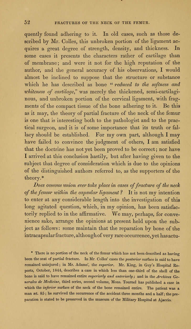 quently found adhering to it. In old cases, such as those de- scribed by Mr. Colles, this unbroken portion of the ligament ac- quires a great degree of strength, density, and thickness. In some cases it presents the characters rather of cartilage than of membrane; and were it not for the high reputation of the author, and the general accuracy of his observations, I would ahnost be inclined to suppose that the structure or substance which he has described as bone  reduced to the softness and whiteness of cartilage was merely the thickened, semi-cartilagi- nous, and unbroken portion of the cervical ligament, with frag- ments of the compact tissue of the bone adhering to it. Be this as it may, the theory of partial fracture of the neck of the femur is one that is interesting both to the pathologist and to the prac- tical surgeon, and it is of some importance that its truth or fal- lacy should be established. For my own part, although I may have failed to convince the judgment of others, I am satisfied that the doctrine has not yet been proved to be correct; nor have I arrived at this conclusion hastily, but after having given to the subject that degree of consideration which is due to the opinions of the distinguished authors referred to, as the supporters of the theory.* Does osseous union ever take place in cases of fracture of the neck of the femur within the capsular ligament ? It is not my intention to enter at any considerable length into the investigation of this long agitated question, which, in my opinion, has been satisfac- torily replied to in the affirmative. We may, perhaps, for conve- nience sake, arrange the opinions at present held upon the sub- ject as follows: some maintain that the reparation by bone of the intracapsular fracture, although of very rare occurrence, yet hasactu- * There is no portion of the neck of the femur which has not been described as having been the seat of partial fracture. In Mr. Colles' cases the posterior surface is said to have remained uninjured; in Mr. Adams', the superior. Mr. King, in Guy's Hospital Re- ports, October, 1844, describes a case in which less than one-third of the shell of the bone is said to have remained entire superiorly and anteriorly ; and in the Archives Ge- nerates de Medicine, third series, second volume, Mons. Tournel has published a case in which the inferior surface of the neck of the bone remained entire. The patient was a man set. 85 ; he survived the occurrence of the accident three months and a half; the pre- paration is stated to be preserved in the museum of the Military Hospital at Ajaccio.