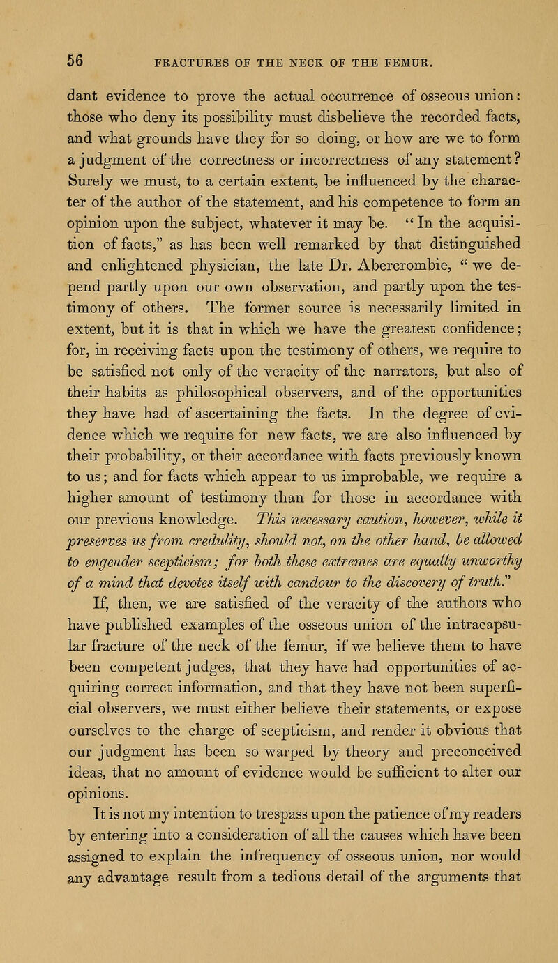 dant evidence to prove trie actual occurrence of osseous union: those who deny its possibility must disbelieve the recorded facts, and what grounds have they for so doing, or how are we to form a judgment of the correctness or incorrectness of any statement? Surely we must, to a certain extent, be influenced by the charac- ter of the author of the statement, and his competence to form an opinion upon the subject, whatever it may be.  In the acquisi- tion of facts, as has been well remarked by that distinguished and enlightened physician, the late Dr. Abercrombie,  we de- pend partly upon our own observation, and partly upon the tes- timony of others. The former source is necessarily limited in extent, but it is that in which we have the greatest confidence; for, in receiving facts upon the testimony of others, we require to be satisfied not only of the veracity of the narrators, but also of their habits as philosophical observers, and of the opportunities they have had of ascertaining the facts. In the degree of evi- dence which we require for new facts, we are also influenced by their probability, or their accordance with facts previously known to us; and for facts which appear to us improbable, we require a higher amount of testimony than for those in accordance with our previous knowledge. Tliis necessary caution, however, while it preserves us from credulity, should not, on the other hand, be allowed to engender scepticism; for both these extremes are equally unworthy of a mind that devotes itself with candour to the discovery of truth. If, then, we are satisfied of the veracity of the authors who have published examples of the osseous union of the intracapsu- lar fracture of the neck of the femur, if we believe them to have been competent judges, that they have had opportunities of ac- quiring correct information, and that they have not been superfi- cial observers, we must either believe their statements, or expose ourselves to the charge of scepticism, and render it obvious that our judgment has been so warped by theory and preconceived ideas, that no amount of evidence would be sufficient to alter our opinions. It is not my intention to trespass upon the patience of my readers by entering into a consideration of all the causes which have been assigned to explain the infrequency of osseous union, nor would any advantage result from a tedious detail of the arguments that