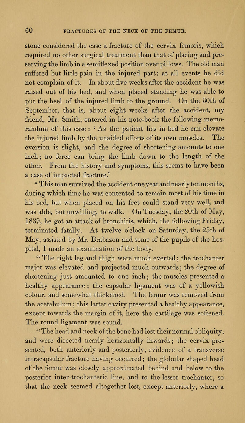 stone considered the case a fracture of the cervix femoris, which required no other surgical treatment than that of placing and pre- serving the limb in a semiflexed position over pillows. The old man suffered but little pain in the injured part: at all events he did not complain of it. In about five weeks after the accident he was raised out of his bed, and when placed standing he was able to put the heel of the injured limb to the ground. On the 30th of September, that is, about eight weeks after the accident, my friend, Mr. Smith, entered in his note-book the following memo- randum of this case : ' As the patient lies in bed he can elevate the injured limb by the unaided efforts of its own muscles. The eversion is slight, and the degree of shortening amounts to one inch; no force can bring the limb down to the length of the other. From the history and symptoms, this seems to have been a case of impacted fracture.'  This man survived the accident one year and nearly ten months, during which time he was contented to remain most of his time in his bed, but when placed on his feet could stand very well, and was able, but unwilling, to walk. On Tuesday, the 20th of May, 1839, he got an attack of bronchitis, which, the following Friday, terminated fatally. At twelve o'clock on Saturday, the 25th of May, assisted by Mr. Brabazon and some of the pupils of the hos- pital, I made an examination of the body.  The right leg and thigh were much everted; the trochanter major was elevated and projected much outwards; the degree of shortening just amounted to one inch; the muscles presented a healthy appearance ; the capsular ligament was of a yellowish colour, and somewhat thickened. The femur was removed from the acetabulum; this latter cavity presented a healthy appearance, except towards the margin of it, here the cartilage was softened. The round ligament was sound. The head and neck of the bone had lost their normal obliquity, and were directed nearly horizontally inwards; the cervix pre- sented, both anteriorly and posteriorly, evidence of a transverse intracapsular fracture having occurred; the globular shaped head of the femur was closely approximated behind and below to the posterior inter-trochanteric line, and to the lesser trochanter, so that the neck seemed altogether lost, except anteriorly, where a