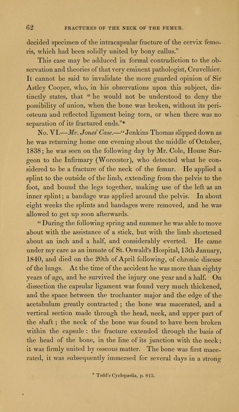 decided specimen of the intracapsular fracture of the cervix femo- ris, which had been solidly united by bony callus. This case may be adduced in formal contradiction to the ob- servation and theories of that very eminent pathologist, Cruvelhier. It cannot be said to invalidate the more guarded opinion of Sir Astley Cooper, who, in his observations upon this subject, dis- tinctly states, that  he would not be understood to deny the possibility of union, when the bone was broken, without its peri- osteum and reflected ligament being torn, or when there was no separation of its fractured ends.* No. VI.—Mr. Jones Case.— Jenkins Thomas slipped down as he was returning home one evening about the middle of October, 1838; he was seen on the following day by Mr. Cole, House Sur- geon to the Infirmary (Worcester), who detected what he con- sidered to be a fracture of the neck of the femur. He applied a splint to the outside of the limb, extending from the pelvis to the foot, and bound the legs together, making use of the left as an inner splint; a bandage was applied around the pelvis. In about eight weeks the splints and bandages were removed, and he was allowed to get up soon afterwards.  During the following spring and summer he was able to move about with the assistance of a stick, but with the limb shortened about an inch and a half, and considerably everted. He came under my care as an inmate of St. Oswald's Hospital, 13th January, 1840, and died on the 20th of April following, of chronic disease of the lungs. At the time of the accident he was more than eighty years of age, and he survived the injury one year and a half. On dissection the capsular ligament was found very much thickened, and the space between the trochanter major and the edge of the acetabulum greatly contracted ; the bone was macerated, and a vertical section made through the head, neck, and upper part of the shaft; the neck of the bone was found to have been broken within the capsule : the fracture extended through the basis of the head of the bone, in the line of its junction with the neck; it was firmly united by osseous matter. The bone was first mace- rated, it was subsequently immersed for several days in a strong * Todd's Cyclopedia, p. 813.