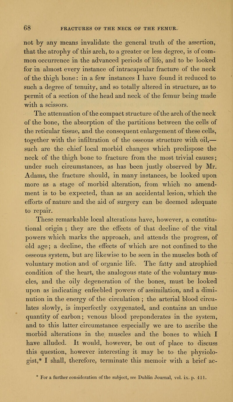 not by any means invalidate the general truth of the assertion, that the atrophy of this arch, to a greater or less degree, is of com- mon occurrence in the advanced periods of life, and to be looked for in almost every instance of intracapsular fracture of the neck of the thigh bone: in a few instances I have found it reduced to such a degree of tenuity, and so totally altered in structure, as to permit of a section of the head and neck of the femur being made with a scissors. The attenuation of the compact structure of the arch of the neck of the bone, the absorption of the partitions between the cells of the reticular tissue, and the consequent enlargement of these cells, together with the infiltration of the osseous structure with oil,— such are the chief local morbid changes which predispose the neck of the thigh bone to fracture from the most trivial causes; under such circumstances, as has been justly observed by Mr. Adams, the fracture should, in many instances, be looked upon more as a stage of morbid alteration, from which no amend- ment is to be expected, than as an accidental lesion, which the efforts of nature and the aid of surgery can be deemed adequate to repair. These remarkable local alterations have, however, a constitu- tional origin ; they are the effects of that decline of the vital powers which marks the approach, and attends the progress, of old age; a decline, the effects of which are not confined to the osseous system, but are likewise to be seen in the muscles both of voluntary motion and of organic life. The fatty and atrophied condition of the heart, the analogous state of the voluntary mus- cles, and the oily degeneration of the bones, must be looked upon as indicating enfeebled powers of assimilation, and a dimi- nution in the energy of the circulation ; the arterial blood circu- lates slowly, is imperfectly oxygenated, and contains an undue quantity of carbon; venous blood preponderates in the system, and to this latter circumstance especially we are to ascribe the morbid alterations in the. muscles and the bones to which I have alluded. It would, however, be out of place to discuss this question, however interesting it may be to the physiolo- gist,* I shall, therefore, terminate this memoir with a brief ac- * For a further consideration of the subject, see Dublin Journal, vol. ix. p. 411.