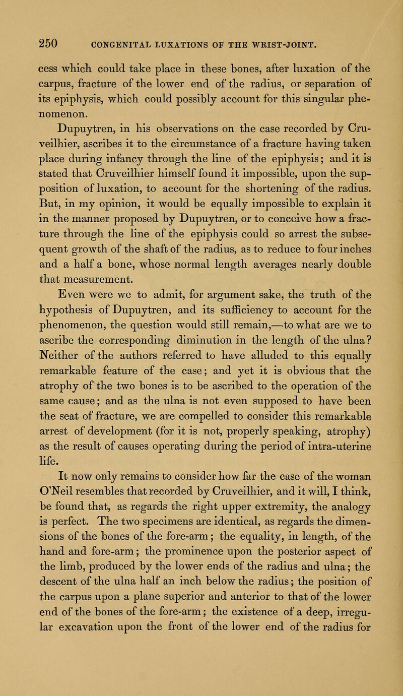 cess which could take place in these bones, after luxation of the carpus, fracture of the lower end of the radius, or separation of its epiphysis, which could possibly account for this singular phe- nomenon. Dupuytren, in his observations on the case recorded by Cru- veilhier, ascribes it to the circumstance of a fracture having taken place during infancy through the line of the epiphysis; and it is stated that Cruveilhier himself found it impossible, upon the sup- position of luxation, to account for the shortening of the radius. But, in my opinion, it would be equally impossible to explain it in the manner proposed by Dupuytren, or to conceive how a frac- ture through the line of the epiphysis could so arrest the subse- quent growth of the shaft of the radius, as to reduce to four inches and a half a bone, whose normal length averages nearly double that measurement. Even were we to admit, for argument sake, the truth of the hypothesis of Dupuytren, and its sufficiency to account for the phenomenon, the question would still remain,—to what are we to ascribe the corresponding diminution in the length of the ulna ? Neither of the authors referred to have alluded to this equally remarkable feature of the case; and yet it is obvious that the atrophy of the two bones is to be ascribed to the operation of the same cause; and as the ulna is not even supposed to have been the seat of fracture, we are compelled to consider this remarkable arrest of development (for it is not, properly speaking, atrophy) as the result of causes operating during the period of intra-uterine life. It now only remains to consider how far the case of the woman O'Neil resembles that recorded by Cruveilhier, and it will, I think, be found that, as regards the right upper extremity, the analogy is perfect. The two specimens are identical, as regards the dimen- sions of the bones of the fore-arm; the equality, in length, of the hand and fore-arm; the prominence upon the posterior aspect of the limb, produced by the lower ends of the radius and ulna; the descent of the ulna half an inch below the radius; the position of the carpus upon a plane superior and anterior to that of the lower end of the bones of the fore-arm; the existence of a deep, irregu- lar excavation upon the front of the lower end of the radius for