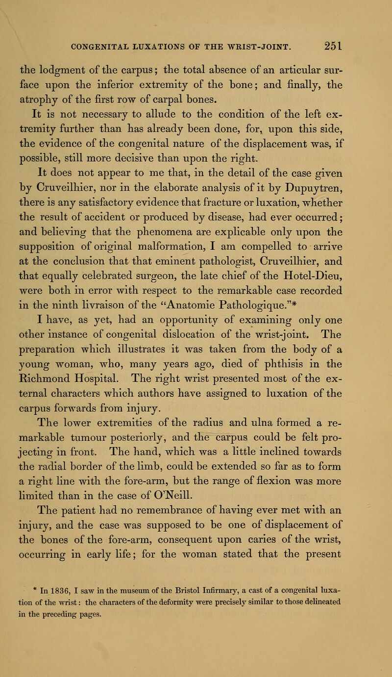 the lodgment of the carpus; the total absence of an articular sur- face upon the inferior extremity of the bone; and finally, the atrophy of the first row of carpal bones. It is not necessary to allude to the condition of the left ex- tremity further than has already been done, for, upon this side, the evidence of the congenital nature of the displacement was, if possible, still more decisive than upon the right. It does not appear to me that, in the detail of the case given by Cruveilhier, nor in the elaborate analysis of it by Dupuytren, there is any satisfactory evidence that fracture or luxation, whether the result of accident or produced by disease, had ever occurred; and believing that the phenomena are explicable only upon the supposition of original malformation, I am compelled to arrive at the conclusion that that eminent pathologist, Cruveilhier, and that equally celebrated surgeon, the late chief of the Hotel-Dieu, were both in error with respect to the remarkable case recorded in the ninth livraison of the Anatomie Pathologique.* I have, as yet, had an opportunity of examining only one other instance of congenital dislocation of the wrist-joint. The preparation which illustrates it was taken from the body of a young woman, who, many years ago, died of phthisis in the Richmond Hospital. The right wrist presented most of the ex- ternal characters which authors have assigned to luxation of the carpus forwards from injury. The lower extremities of the radius and ulna formed a re- markable tumour posteriorly, and the carpus could be felt pro- jecting in front. The hand, which was a little inclined towards the radial border of the limb, could be extended so far as to form a right line with the fore-arm, but the range of flexion was more limited than in the case of O'Neill. The patient had no remembrance of having ever met with an injury, and the case was supposed to be one of displacement of the bones of the fore-arm, consequent upon caries of the wrist, occurring in early life; for the woman stated that the present * In 1836, I saw in the museum of the Bristol Infirmary, a cast of a congenital luxa- tion of the wrist: the characters of the deformity were precisely similar to those delineated in the preceding pages.