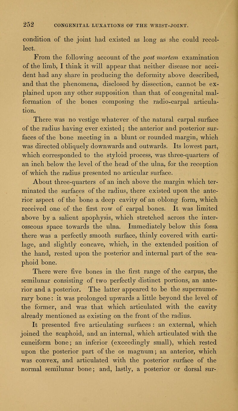 condition of the joint had existed as long as she could recol- lect. From the following account of the post mortem examination of the limb, I think it will appear that neither disease nor acci- dent had any share in producing the deformity above described, and that the phenomena, disclosed by dissection, cannot be ex- plained upon any other supposition than that of congenital mal- formation of the bones composing the radio-carpal articula- tion. There was no vestige whatever of the natural carpal surface of the radius having ever existed; the anterior and posterior sur- faces of the bone meeting in a blunt or rounded margin, which was directed obliquely downwards and outwards. Its lowest part, which corresponded to the styloid process, was three-quarters of an inch below the level of the head of the ulna, for the reception of which the radius presented no articular surface. About three-quarters of an inch above the margin which ter- minated the surfaces of the radius, there existed upon the ante- rior aspect of the bone a deep cavity of an oblong form, which received one of the first row of carpal bones. It was limited above by a salient apophysis, which stretched across the inter- osseous space towards the ulna. Immediately below this fossa there was a perfectly smooth surface, thinly covered with carti- lage, and slightly concave, which, in the extended position of the hand, rested upon the posterior and internal part of the sca- phoid bone. There were five bones in the first range of the carpus, the semilunar consisting of two perfectly distinct portions, an ante- rior and a posterior. The latter appeared to be the supernume- rary bone: it was prolonged upwards a little beyond the level of the former, and was that which articulated with the cavity already mentioned as existing on the front of the radius. It presented five articulating surfaces : an external, which joined the scaphoid, and an internal, which articulated with the cuneiform bone; an inferior (exceedingly small), which rested upon the posterior part of the os magnum; an anterior, which was convex, and articulated with the posterior surface of the normal semilunar bone; and, lastly, a posterior or dorsal sur-