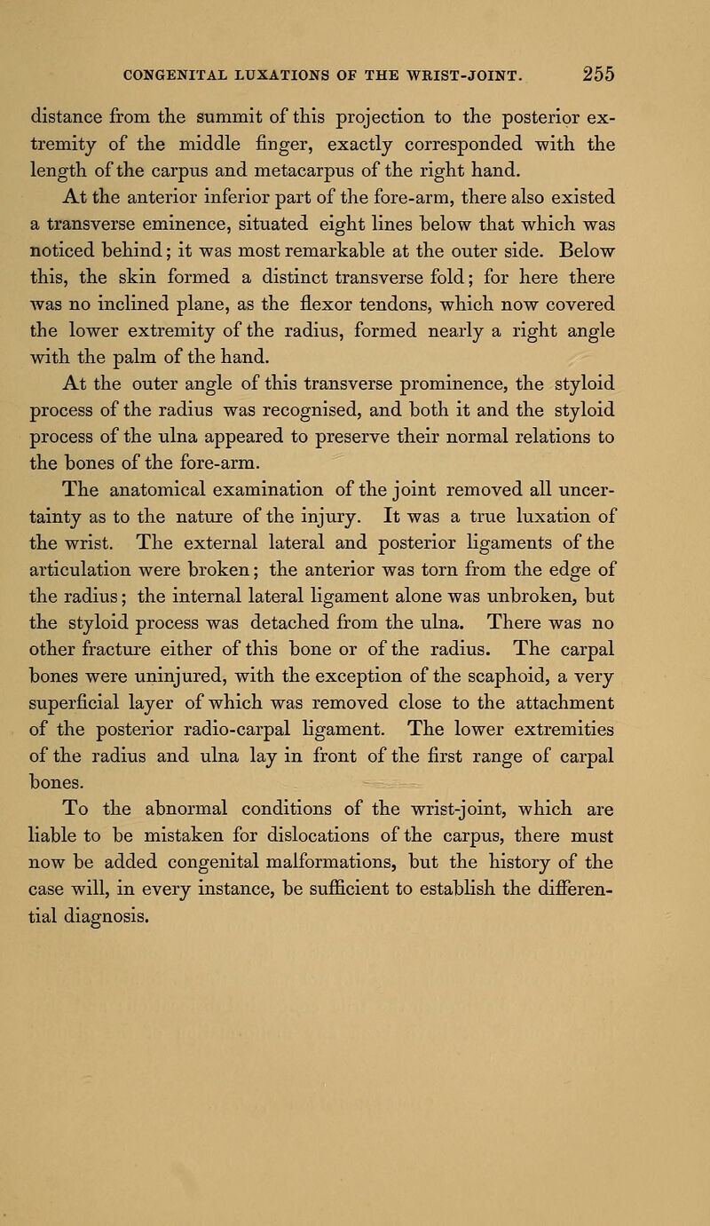 distance from the summit of this projection to the posterior ex- tremity of the middle finger, exactly corresponded with the length of the carpus and metacarpus of the right hand. At the anterior inferior part of the fore-arm, there also existed a transverse eminence, situated eight lines below that which was noticed behind; it was most remarkable at the outer side. Below this, the skin formed a distinct transverse fold; for here there was no inclined plane, as the flexor tendons, which now covered the lower extremity of the radius, formed nearly a right angle with the palm of the hand. At the outer angle of this transverse prominence, the styloid process of the radius was recognised, and both it and the styloid process of the ulna appeared to preserve their normal relations to the bones of the fore-arm. The anatomical examination of the joint removed all uncer- tainty as to the nature of the injury. It was a true luxation of the wrist. The external lateral and posterior ligaments of the articulation were broken; the anterior was torn from the edge of the radius; the internal lateral ligament alone was unbroken, but the styloid process was detached from the ulna. There was no other fracture either of this bone or of the radius. The carpal bones were uninjured, with the exception of the scaphoid, a very superficial layer of which was removed close to the attachment of the posterior radio-carpal ligament. The lower extremities of the radius and ulna lay in front of the first range of carpal bones. To the abnormal conditions of the wrist-joint, which are liable to be mistaken for dislocations of the carpus, there must now be added congenital malformations, but the history of the case will, in every instance, be sufficient to establish the differen- tial diagnosis.