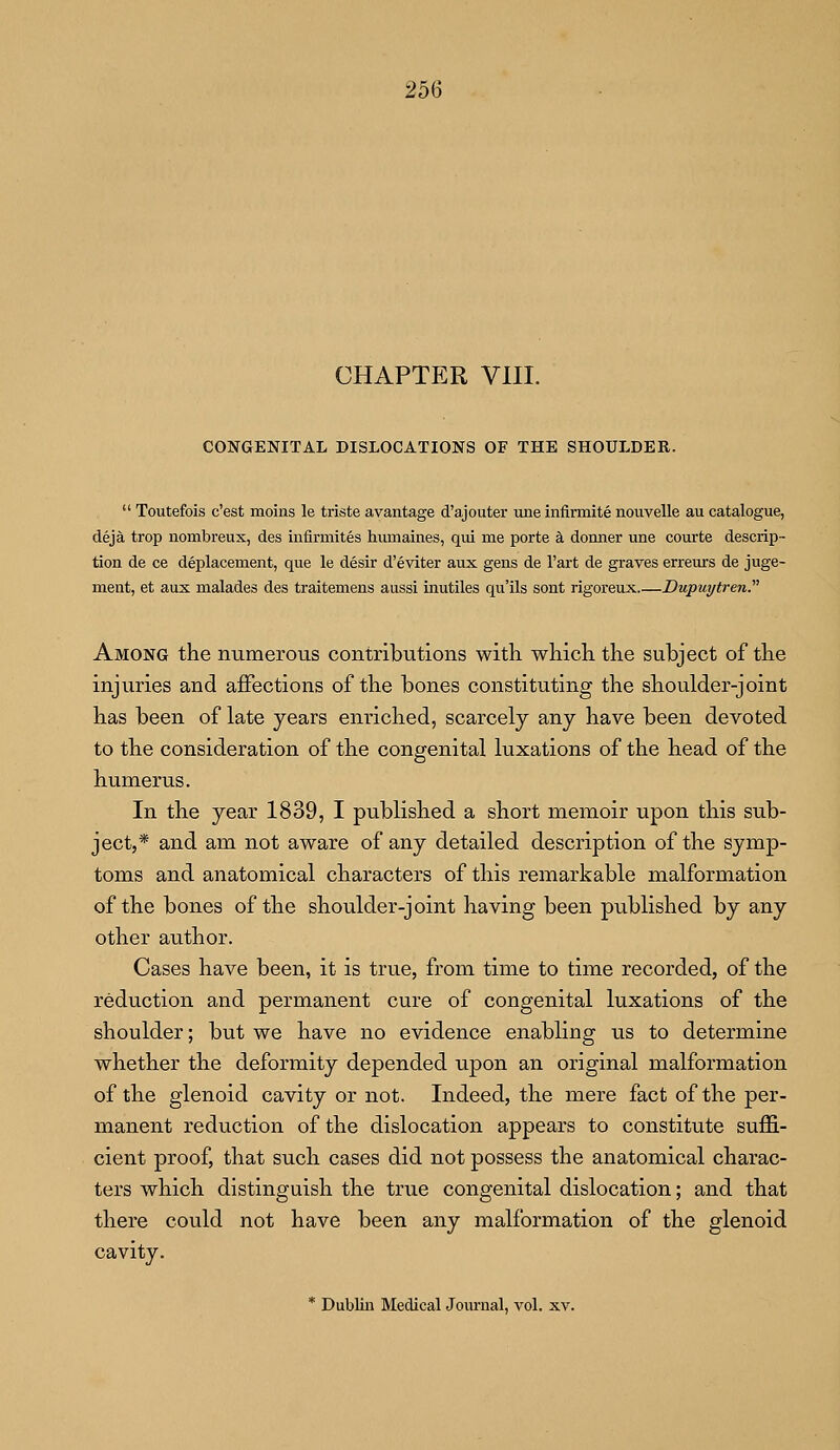 CHAPTER VIII. CONGENITAL DISLOCATIONS OF THE SHOULDER.  Toutefois c'est moins le triste avantage d'aj outer une infirmite nouvelle au catalogue, deja trop nombreux, des infirmites hurnaines, qui me porte a dormer une courte descrip- tion de ce deplacernent, que le desir d'eviter aux gens de l'art de graves erreurs de juge- ment, et aux malades des traitemens aussi inutiles qu'ils sont rigoreux Dupuytren. Among the numerous contributions with which the subject of the injuries and affections of the bones constituting the shoulder-joint has been of late years enriched, scarcely any have been devoted to the consideration of the congenital luxations of the head of the humerus. In the year 1839, I published a short memoir upon this sub- ject,* and am not aware of any detailed description of the symp- toms and anatomical characters of this remarkable malformation of the bones of the shoulder-joint having been published by any other author. Cases have been, it is true, from time to time recorded, of the reduction and permanent cure of congenital luxations of the shoulder; but we have no evidence enabling us to determine whether the deformity depended upon an original malformation of the glenoid cavity or not. Indeed, the mere fact of the per- manent reduction of the dislocation appears to constitute suffi- cient proof, that such cases did not possess the anatomical charac- ters which distinguish the true congenital dislocation; and that there could not have been any malformation of the glenoid cavity. * Dublin Medical Journal, vol. xv.