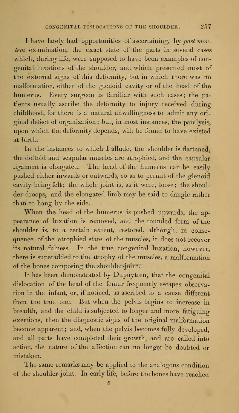 I have lately had opportunities of ascertaining, by post mor- tem examination, the exact state of the parts in several cases which, during life, were supposed to have been examples of con- genital luxations of the shoulder, and which presented most of the external signs of this deformity, but in which there was no malformation, either of the glenoid cavity or of the head of the humerus. Every surgeon is familiar with such cases; the pa- tients usually ascribe the deformity to injury received during childhood, for there is a natural unwillingness to admit any ori- ginal defect of organization; but, in most instances, the paralysis, upon which the deformity depends, will be found to have existed at birth. In the instances to which I allude, the shoulder is flattened, the deltoid and scapular muscles are atrophied, and the capsular ligament is elongated. The head of the humerus can be easily pushed either inwards or outwards, so as to permit of the glenoid cavity being felt; the whole joint is, as it were, loose; the shoul- der droops, and the elongated limb may be said to dangle rather than to hang by the side. When the head of the humerus is pushed upwards, the ap- pearance of luxation is removed, and the rounded form of the shoulder is, to a certain extent, restored, although, in conse- quence of the atrophied state of the muscles, it does not recover its natural fulness. In the true congenital luxation, however, there is superadded to the atrophy of the muscles, a malformation of the bones composing the shoulder-joint. It has been demonstrated by Dupuytren, that the congenital dislocation of the head of the femur frequently escapes observa- tion in the infant, or, if noticed, is ascribed to a cause different from the true one. But when the pelvis begins to increase in breadth, and the child is subjected to longer and more fatiguing exertions, then the diagnostic signs of the original malformation become apparent; and, when the pelvis becomes fully developed, and all parts have completed their growth, and are called into action, the nature of the affection can no longer be doubted or mistaken. The same remarks may be applied to the analogous condition of the shoulder-joint. In early life, before the bones have reached