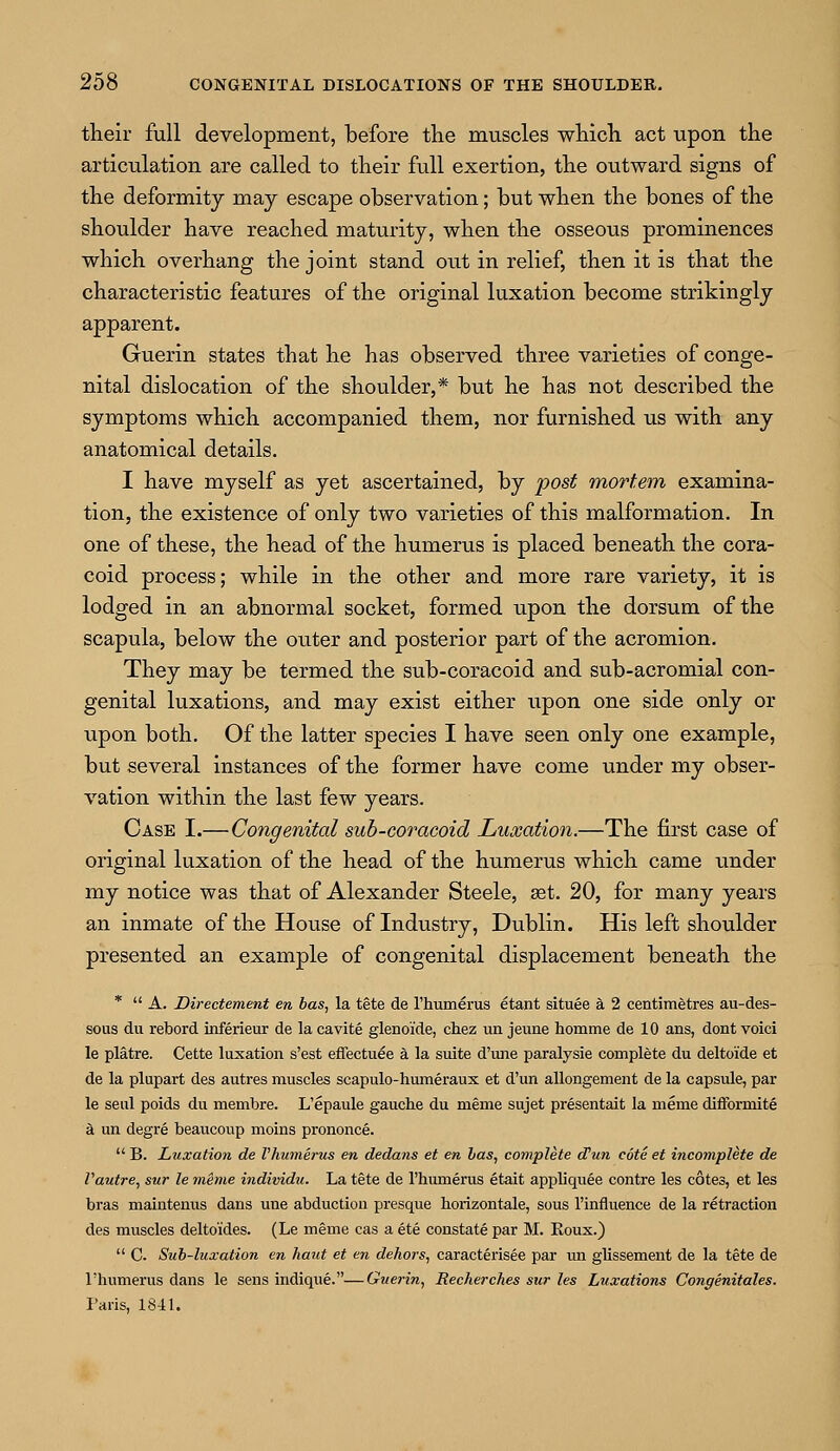 their full development, before the muscles which act upon the articulation are called to their full exertion, the outward signs of the deformity may escape observation; but when the bones of the shoulder have reached maturity, when the osseous prominences which overhang the joint stand oiit in relief, then it is that the characteristic features of the original luxation become strikingly apparent. Guerin states that he has observed three varieties of conge- nital dislocation of the shoulder,* but he has not described the symptoms which accompanied them, nor furnished us with any anatomical details. I have myself as yet ascertained, by post mortem examina- tion, the existence of only two varieties of this malformation. In one of these, the head of the humerus is placed beneath the cora- coid process; while in the other and more rare variety, it is lodged in an abnormal socket, formed upon the dorsum of the scapula, below the outer and posterior part of the acromion. They may be termed the sub-coracoid and sub-acromial con- genital luxations, and may exist either upon one side only or upon both. Of the latter species I have seen only one example, but several instances of the former have come under my obser- vation within the last few years. Case I.—Congenital sub-coracoid Luxation.—The first case of original luxation of the head of the humerus which came under my notice was that of Alexander Steele, set. 20, for many years an inmate of the House of Industry, Dublin. His left shoulder presented an example of congenital displacement beneath the *  A. Directement en has, la tete de l'humerus etant situee a 2 centimetres au-des- sous du rebord inferieur de la cavite glenoide, chez un jeune homme de 10 ans, dont voici le platre. Cette luxation s'est effectuee a la suite d'une paralysie complete du deltoide et de la plupart des autres muscles scapulo-humeraux et d'un allongement de la capsule, par le seul poids du membre. L'epaule gauche du meme sujet presentait la meme diflformite a un degre beaucoup moins prononce.  B. Luxation de Vhumerus en dedans et en has, complete dun cote et incomplete de Vautre, sur le mhne individu. La tete de l'hmnerus etait appliquee contre les cotes, et les bras maintenus dans une abduction presque horizontale, sous l'influence de la retraction des muscles deltoides. (Le meme cas a ete constate par M. Roux.)  C. Sub-luxation en haut et en dehors, caracterisee par un glissement de la tete de 1'humerus dans le sens indique.—Guerin, Recherches sur les Luxations Congenitales. Paris, 1841.