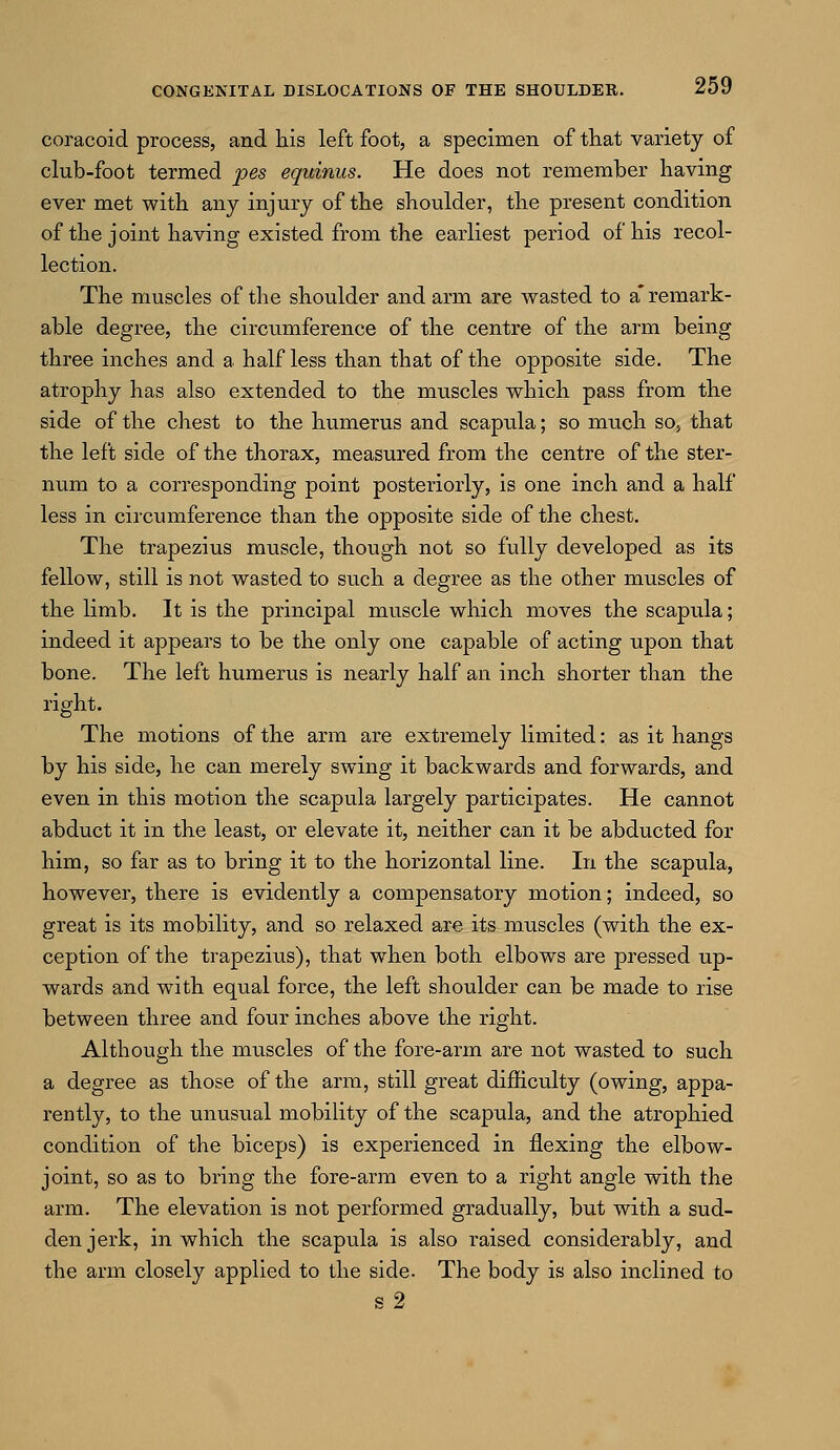 coracoid process, and his left foot, a specimen of that variety of club-foot termed pes equinus. He does not remember having ever met with any injury of the shoulder, the present condition of the joint having existed from the earliest period of his recol- lection. The muscles of the shoulder and arm are wasted to a* remark- able degree, the circumference of the centre of the arm being three inches and a half less than that of the opposite side. The atrophy has also extended to the muscles which pass from the side of the chest to the humerus and scapula; so much so, that the left side of the thorax, measured from the centre of the ster- num to a corresponding point posteriorly, is one inch and a half less in circumference than the opposite side of the chest. The trapezius muscle, though not so fully developed as its fellow, still is not wasted to such a degree as the other muscles of the limb. It is the principal muscle which moves the scapula; indeed it appears to be the only one capable of acting upon that bone. The left humerus is nearly half an inch shorter than the right. The motions of the arm are extremely limited: as it hangs by his side, he can merely swing it backwards and forwards, and even in this motion the scapula largely participates. He cannot abduct it in the least, or elevate it, neither can it be abducted for him, so far as to bring it to the horizontal line. In the scapula, however, there is evidently a compensatory motion; indeed, so great is its mobility, and so relaxed are its muscles (with the ex- ception of the trapezius), that wdien both elbows are pressed up- wards and with equal force, the left shoulder can be made to rise between three and four inches above the right. Although the muscles of the fore-arm are not wasted to such a degree as those of the arm, still great difficulty (owing, appa- rently, to the unusual mobility of the scapula, and the atrophied condition of the biceps) is experienced in flexing the elbow- joint, so as to bring the fore-arm even to a right angle with the arm. The elevation is not performed gradually, but with a sud- den jerk, in which the scapula is also raised considerably, and the arm closely applied to the side. The body is also inclined to
