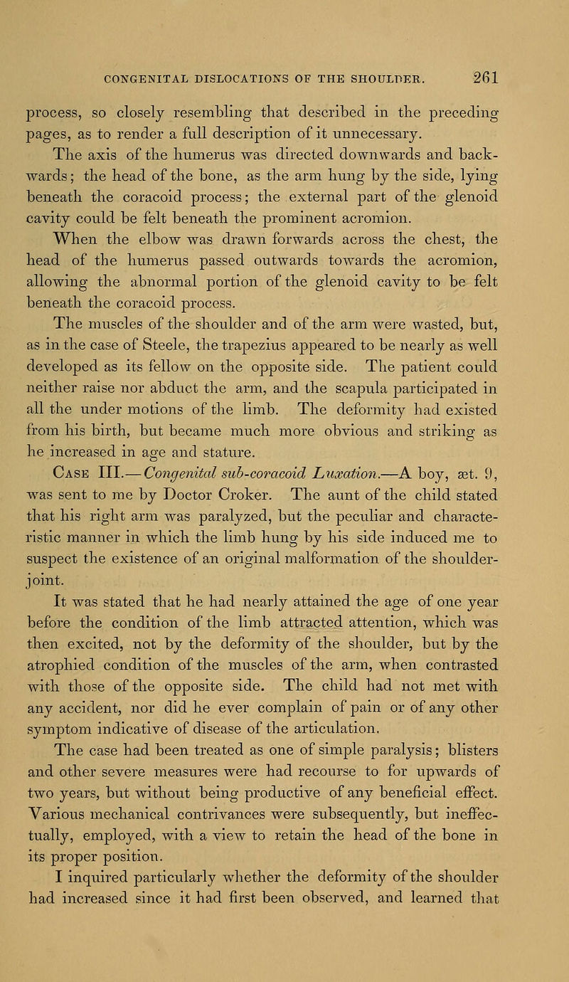 process, so closely resembling that described in the preceding pages, as to render a full description of it unnecessary. The axis of the humerus was directed downwards and back- wards; the head of the bone, as the arm hung by the side, lying beneath the coracoid process; the external part of the glenoid cavity could be felt beneath the prominent acromion. When the elbow was drawn forwards across the chest, the head of the humerus passed outwards towards the acromion, allowing the abnormal portion of the glenoid cavity to be felt beneath the coracoid process. The muscles of the shoulder and of the arm were wasted, but, as in the case of Steele, the trapezius appeared to be nearly as well developed as its fellow on the opposite side. The patient could neither raise nor abduct the arm, and the scapula participated in all the under motions of the limb. The deformity had existed from his birth, but became much more obvious and striking as he increased in age and stature. Case III.— Congenital sub-coracoid Luxation.—A boy, set. 9, was sent to me by Doctor Croker. The aunt of the child stated that his right arm was paralyzed, but the peculiar and characte- ristic manner in which the limb hung by his side induced me to suspect the existence of an original malformation of the shoulder- joint. It was stated that he had nearly attained the age of one year before the condition of the limb attracted attention, which was then excited, not by the deformity of the shoulder, but by the atrophied condition of the muscles of the arm, when contrasted with those of the opposite side. The child had not met with any accident, nor did he ever complain of pain or of any other symptom indicative of disease of the articulation. The case had been treated as one of simple paralysis; blisters and other severe measures were had recourse to for upwards of two years, but without being productive of any beneficial effect. Various mechanical contrivances were subsequently, but ineffec- tually, employed, with a view to retain the head of the bone in its proper position. I inquired particularly whether the deformity of the shoulder had increased since it had first been observed, and learned that