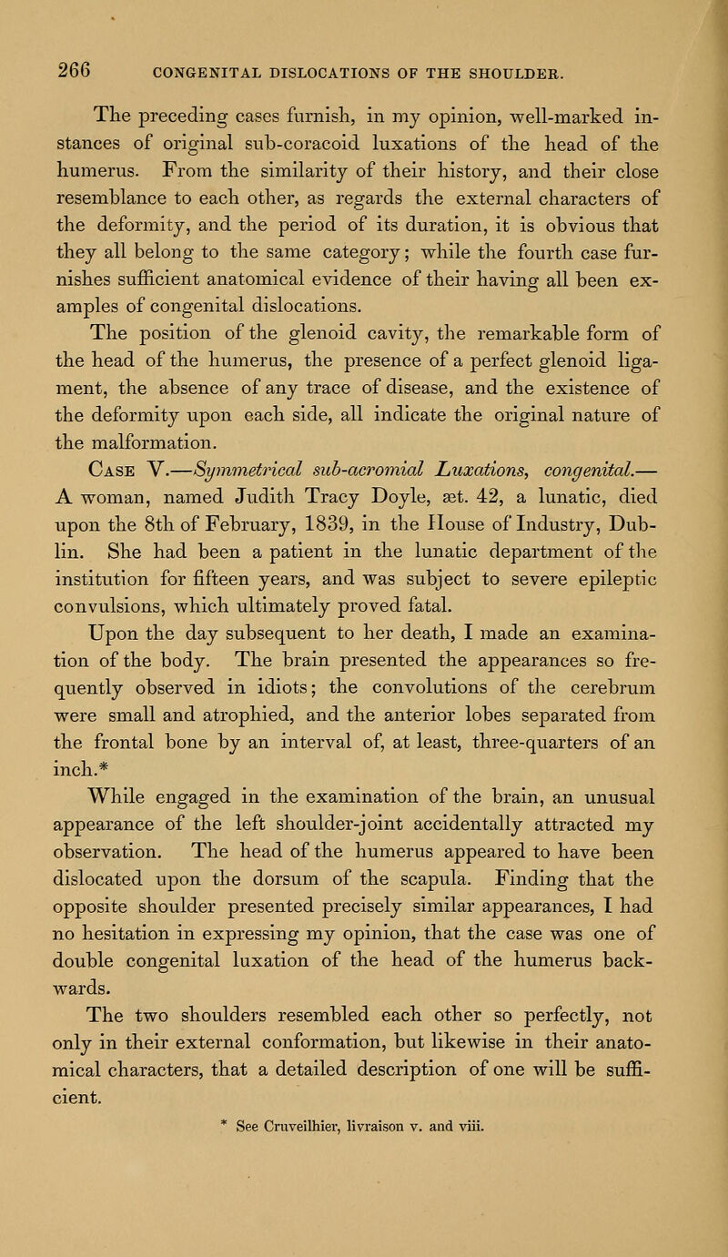 The preceding cases furnish, in my opinion, well-marked in- stances of original sub-coracoid luxations of the head of the humerus. From the similarity of their history, and their close resemblance to each other, as regards the external characters of the deformity, and the period of its duration, it is obvious that they all belong to the same category; while the fourth case fur- nishes sufficient anatomical evidence of their having all been ex- amples of congenital dislocations. The position of the glenoid cavity, the remarkable form of the head of the humerus, the presence of a perfect glenoid liga- ment, the absence of any trace of disease, and the existence of the deformity upon each side, all indicate the original nature of the malformation. Case V.—Symmetrical sub-acromial Luxations, congenital.— A woman, named Judith Tracy Doyle, ast. 42, a lunatic, died upon the 8th of February, 1839, in the House of Industry, Dub- lin. She had been a patient in the lunatic department of the institution for fifteen years, and was subject to severe epileptic convulsions, which ultimately proved fatal. Upon the day subsequent to her death, I made an examina- tion of the body. The brain presented the appearances so fre- quently observed in idiots; the convolutions of the cerebrum were small and atrophied, and the anterior lobes separated from the frontal bone by an interval of, at least, three-quarters of an inch.* While engaged in the examination of the brain, an unusual appearance of the left shoulder-joint accidentally attracted my observation. The head of the humerus appeared to have been dislocated upon the dorsum of the scapula. Finding that the opposite shoulder presented precisely similar appearances, I had no hesitation in expressing my opinion, that the case was one of double congenital luxation of the head of the humerus back- wards. The two shoulders resembled each other so perfectly, not only in their external conformation, but likewise in their anato- mical characters, that a detailed description of one will be suffi- cient. * See Cruveilhier, livraison v. and viii.