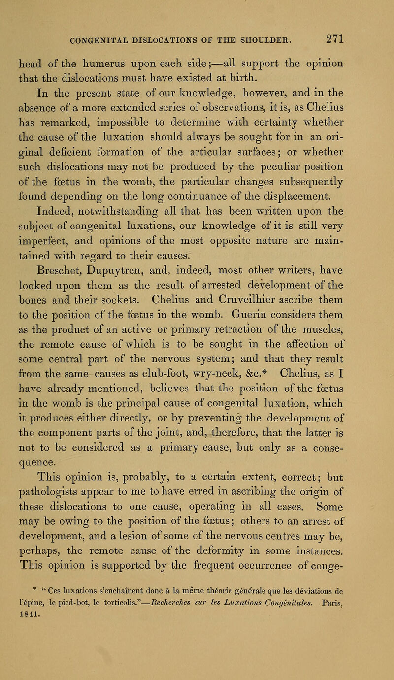 head of the humerus upon each side;—all support the opinion that the dislocations must have existed at birth. In the present state of our knowledge, however, and in the absence of a more extended series of observations, it is, as Chelius has remarked, impossible to determine with certainty whether the cause of the luxation should always be sought for in an ori- ginal deficient formation of the articular surfaces; or whether such dislocations may not be produced by the peculiar position of the foetus in the womb, the particular changes subsequently found depending on the long continuance of the displacement. Indeed, notwithstanding all that has been written upon the subject of congenital luxations, our knowledge of it is still very imperfect, and opinions of the most opposite nature are main- tained with regard to their causes. Breschet, Dupuytren, and, indeed, most other writers, have looked upon them as the result of arrested development of the bones and their sockets. Chelius and Cruveilhier ascribe them to the position of the foetus in the womb. Guerin considers them as the product of an active or primary retraction of the muscles, the remote cause of which is to be sought in the affection of some central part of the nervous system; and that they result from the same causes as club-foot, wry-neck, &c* Chelius, as I have already mentioned, believes that the position of the foetus in the womb is the principal cause of congenital luxation, which it produces either directly, or by preventing the development of the component parts of the joint, and, therefore, that the latter is not to be considered as a primary cause, but only as a conse- quence. This opinion is, probably, to a certain extent, correct; but pathologists appear to me to have erred in ascribing the origin of these dislocations to one cause, operating in all cases. Some may be owing to the position of the foetus; others to an arrest of development, and a lesion of some of the nervous centres may be, perhaps, the remote cause of the deformity in some instances. This opinion is supported by the frequent occurrence of conge- *  Ces luxations s'enchainent done a la meme theorie generale que les deviations de l'epine, le pied-bot, le torticolis.—Recherches sur les Luxations Congenitales. Paris, 1841.