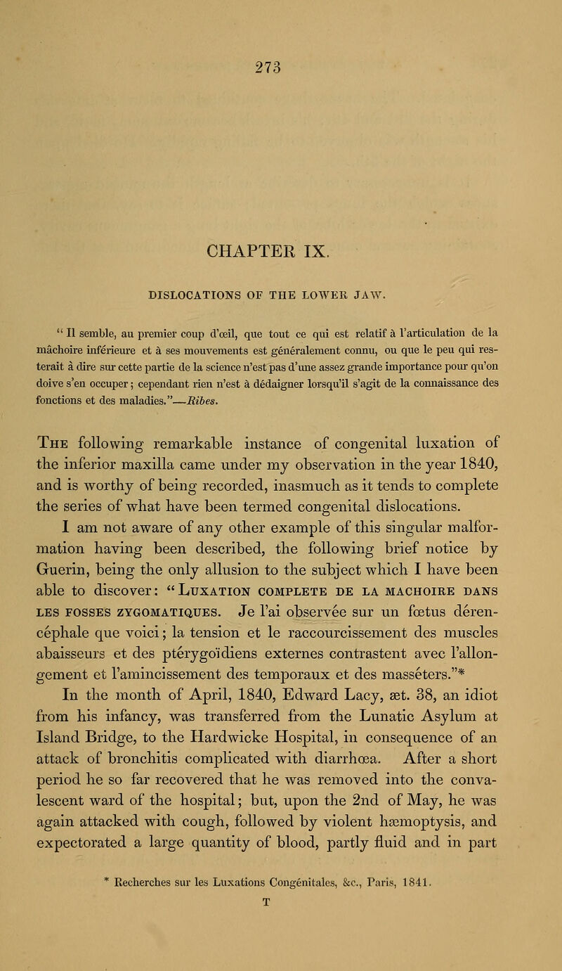CHAPTER IX. DISLOCATIONS OF THE LOWER JAW.  II semble, au premier coup d'oeil, que tout ce qui est relatif a l'articulation de la machoire inferieure et a ses mouvements est generalement contra, ou que le peu qui res- terait a dire sur cette partie de la science n'est pas d'une assez grande importance pour qu'on doive s'en occuper; cependant rien n'est a dedaigner lorsqu'il s'agit de la connaissance des fonctions et des maladies.—Ribes. The following remarkable instance of congenital luxation of the inferior maxilla came under my observation in the year 1840, and is worthy of being recorded, inasmuch as it tends to complete the series of what have been termed congenital dislocations. I am not aware of any other example of this singular malfor- mation having been described, the following brief notice by Guerin, being the only allusion to the subject which I have been able to discover:  Luxation complete de la machoire dans les fosses zygomatiques. Je 1'ai observee sur un foetus deren- cephale que voici; la tension et le raccourcissement des muscles abaisseurs et des pterygo'idiens externes contrastent avec l'allon- gement et l'amincissement des temporaux et des masseters.* In the month of April, 1840, Edward Lacy, set. 38, an idiot from his infancy, was transferred from the Lunatic Asylum at Island Bridge, to the Hardwicke Hospital, in consequence of an attack of bronchitis complicated with diarrhoea. After a short period he so far recovered that he was removed into the conva- lescent ward of the hospital; but, upon the 2nd of May, he was again attacked with cough, followed by violent haemoptysis, and expectorated a large quantity of blood, partly fluid and in part * Recherches sur les Luxations Congenitales, &c, Paris, 1841. T