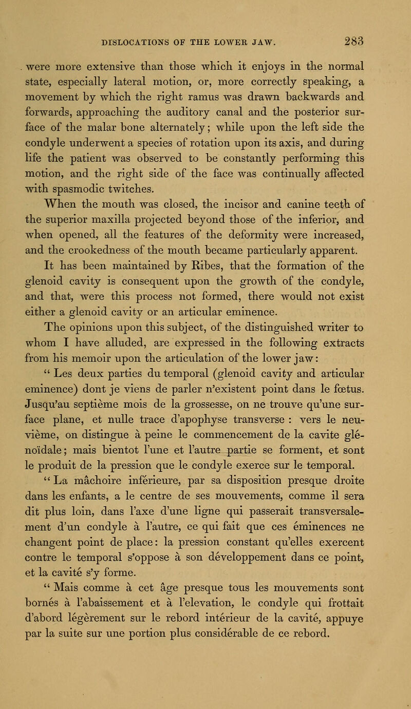 were more extensive than those which it enjoys in the normal state, especially lateral motion, or, more correctly speaking, a movement by which the right ramus was drawn backwards and forwards, approaching the auditory canal and the posterior sur- face of the malar bone alternately; while upon the left side the condyle underwent a species of rotation upon its axis, and during life the patient was observed to be constantly performing this motion, and the right side of the face was continually affected with spasmodic twitches. When the mouth was closed, the incisor and canine teeth of the superior maxilla projected beyond those of the inferior, and when opened, all the features of the deformity were increased, and the crookedness of the mouth became particularly apparent. It has been maintained by Ribes, that the formation of the glenoid cavity is consequent upon the growth of the condyle, and that, were this process not formed, there would not exist either a glenoid cavity or an articular eminence. The opinions upon this subject, of the distinguished writer to whom I have alluded, are expressed in the following extracts from his memoir upon the articulation of the lower jaw:  Les deux parties du temporal (glenoid cavity and articular eminence) dont je viens de parler n'existent point dans le foetus. Jusqu'au septieme mois de la grossesse, on ne trouve qu'une sur- face plane, et nulle trace d'apophyse transverse : vers le neu- vieme, on distingue a peine le commencement de la cavite gle- no'idale; mais bientot l'une et l'autre partie se forment, et sont le produit de la pression que le condyle exerce sur le temporal.  La machoire inferieure, par sa disposition presque droite dans les enfants, a le centre de ses mouvements, comme il sera dit plus loin, dans l'axe d'une ligne qui passerait transversale- ment d'un condyle a l'autre, ce qui fait que ces eminences ne changent point de place: la pression constant qu'elles exercent contre le temporal s'oppose a, son developpement dans ce point, et la cavite s'y forme.  Mais comme a cet age presque tous les mouvements sont bornes a l'abaissement et a l'elevation, le condyle qui frottait d'abord legerement sur le rebord interieur de la cavite, appuye par la suite sur une portion plus considerable de ce rebord.