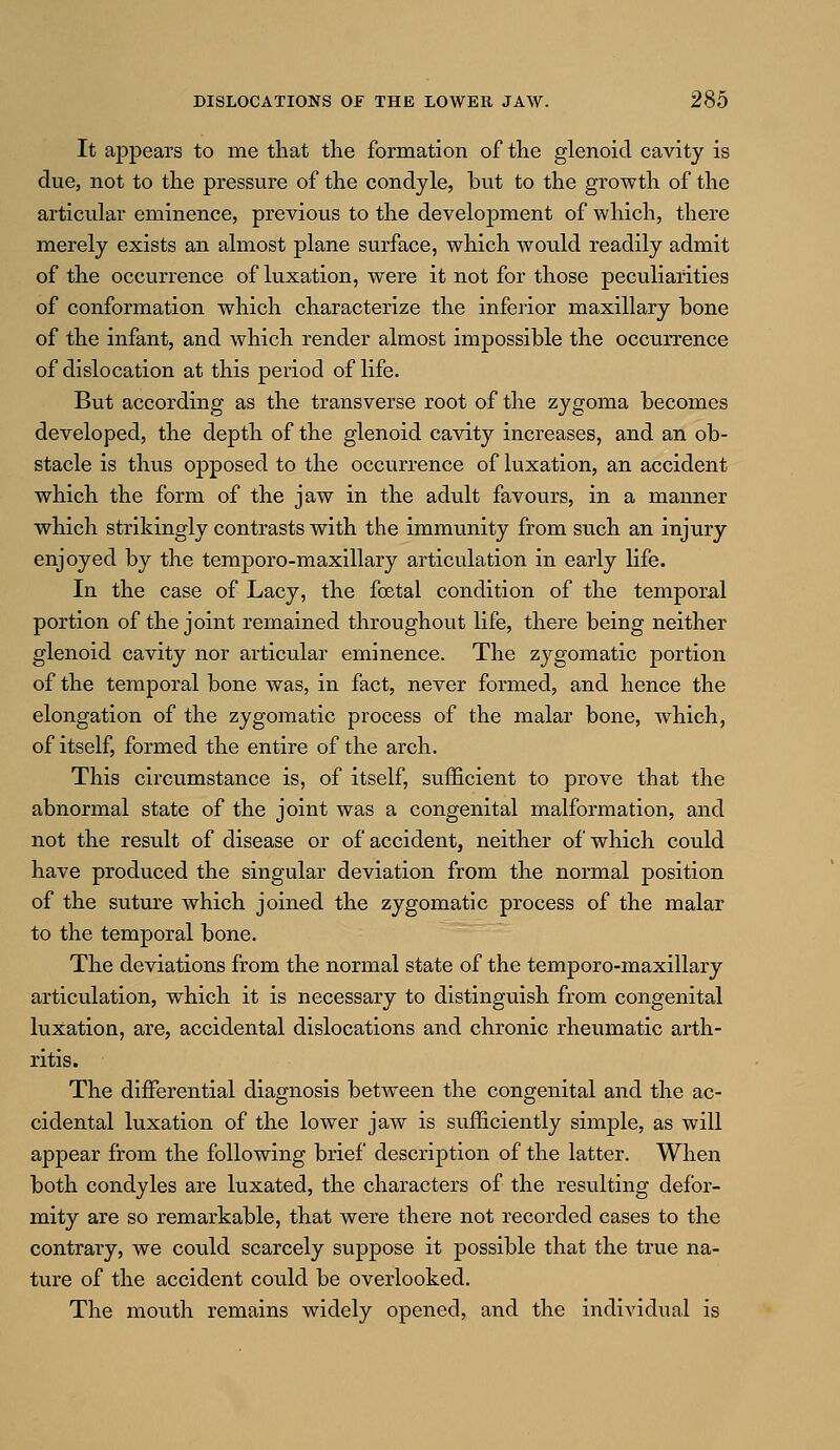 It appears to me that the formation of the glenoid cavity is due, not to the pressure of the condyle, but to the growth of the articular eminence, previous to the development of which, there merely exists an almost plane surface, which would readily admit of the occurrence of luxation, were it not for those peculiarities of conformation which characterize the inferior maxillary bone of the infant, and which render almost impossible the occurrence of dislocation at this period of life. But according as the transverse root of the zygoma becomes developed, the depth of the glenoid cavity increases, and an ob- stacle is thus opposed to the occurrence of luxation, an accident which the form of the jaw in the adult favours, in a manner which strikingly contrasts with the immunity from such an injury enjoyed by the temporo-maxillary articulation in early life. In the case of Lacy, the foetal condition of the temporal portion of the joint remained throughout life, there being neither glenoid cavity nor articular eminence. The zygomatic portion of the temporal bone was, in fact, never formed, and hence the elongation of the zygomatic process of the malar bone, which, of itself, formed the entire of the arch. This circumstance is, of itself, sufficient to prove that the abnormal state of the joint was a congenital malformation, and not the result of disease or of accident, neither of which could have produced the singular deviation from the normal position of the suture which joined the zygomatic process of the malar to the temporal bone. The deviations from the normal state of the temporo-maxillary articulation, which it is necessary to distinguish from congenital luxation, are, accidental dislocations and chronic rheumatic arth- ritis. The differential diagnosis between the congenital and the ac- cidental luxation of the lower jaw is sufficiently simple, as will appear from the following brief description of the latter. When both condyles are luxated, the characters of the resulting defor- mity are so remarkable, that were there not recorded cases to the contrary, we could scarcely suppose it possible that the true na- ture of the accident could be overlooked. The mouth remains widely opened, and the individual is