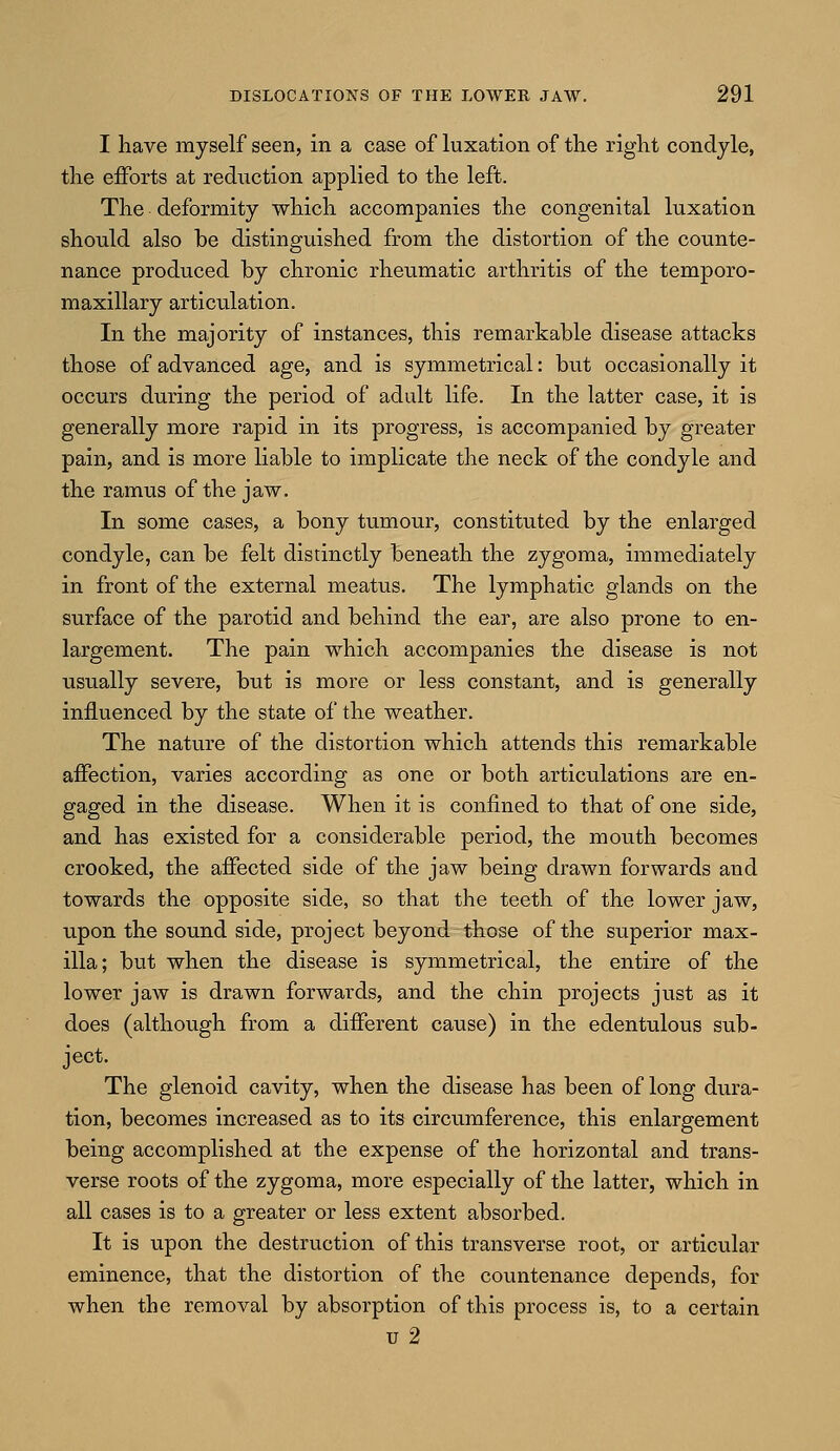 I have myself seen, in a case of luxation of the right condyle, the efforts at reduction applied to the left. The deformity which accompanies the congenital luxation should also be distinguished from the distortion of the counte- nance produced by chronic rheumatic arthritis of the temporo- maxillary articulation. In the majority of instances, this remarkable disease attacks those of advanced age, and is symmetrical: but occasionally it occurs during the period of adult life. In the latter case, it is generally more rapid in its progress, is accompanied by greater pain, and is more liable to implicate the neck of the condyle and the ramus of the jaw. In some cases, a bony tumour, constituted by the enlarged condyle, can be felt distinctly beneath the zygoma, immediately in front of the external meatus. The lymphatic glands on the surface of the parotid and behind the ear, are also prone to en- largement. The pain which accompanies the disease is not usually severe, but is more or less constant, and is generally influenced by the state of the weather. The nature of the distortion which attends this remarkable affection, varies according as one or both articulations are en- gaged in the disease. When it is confined to that of one side, and has existed for a considerable period, the mouth becomes crooked, the affected side of the jaw being drawn forwards and towards the opposite side, so that the teeth of the lower jaw, upon the sound side, project beyond those of the superior max- illa; but when the disease is symmetrical, the entire of the lower jaw is drawn forwards, and the chin projects just as it does (although from a different cause) in the edentulous sub- ject. The glenoid cavity, when the disease has been of long dura- tion, becomes increased as to its circumference, this enlargement being accomplished at the expense of the horizontal and trans- verse roots of the zygoma, more especially of the latter, which in all cases is to a greater or less extent absorbed. It is upon the destruction of this transverse root, or articular eminence, that the distortion of the countenance depends, for when the removal by absorption of this process is, to a certain u 2