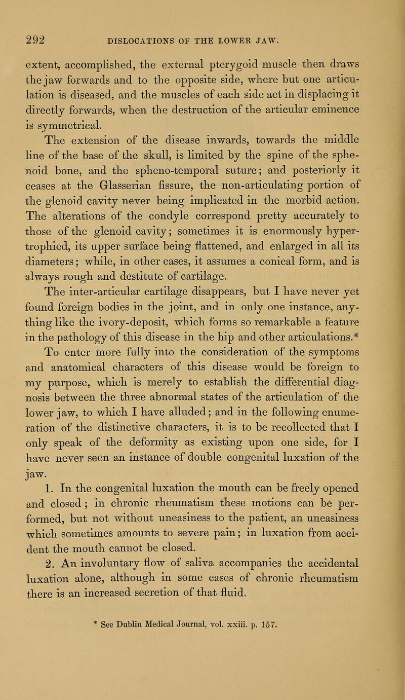 extent, accomplished, the external pterygoid muscle then draws the jaw forwards and to the opposite side, where but one articu- lation is diseased, and the muscles of each side act in displacing it directly forwards, when the destruction of the articular eminence is symmetrical. The extension of the disease inwards, towards the middle line of the base of the skull, is limited by the spine of the sphe- noid bone, and the spheno-temporal suture; and posteriorly it ceases at the Glasserian fissure, the non-articulating portion of the glenoid cavity never being implicated in the morbid action. The alterations of the condyle correspond pretty accurately to those of the glenoid cavity; sometimes it is enormously hyper- trophied, its upper surface being flattened, and enlarged in all its diameters; while, in other cases, it assumes a conical form, and is always rough and destitute of cartilage. The inter-articular cartilage disappears, but I have never yet found foreign bodies in the joint, and in only one instance, any- thing like the ivory-deposit, which forms so remarkable a feature in the pathology of this disease in the hip and other articulations.* To enter more fully into the consideration of the symptoms and anatomical characters of this disease would be foreign to my purpose, which is merely to establish the differential diag- nosis between the three abnormal states of the articulation of the lower jaw, to which I have alluded; and in the following enume- ration of the distinctive characters, it is to be recollected that I only speak of the deformity as existing upon one side, for I have never seen an instance of double congenital luxation of the jaw. 1. In the congenital luxation the mouth can be freely opened and closed ; in chronic rheumatism these motions can be per- formed, but not without uneasiness to the patient, an uneasiness which sometimes amounts to severe pain; in luxation from acci- dent the mouth cannot be closed. 2. An involuntary flow of saliva accompanies the accidental luxation alone, although in some cases of chronic rheumatism there is an increased secretion of that fluid. * See Dublin Medical Journal, vol. xxiii. p. 157.