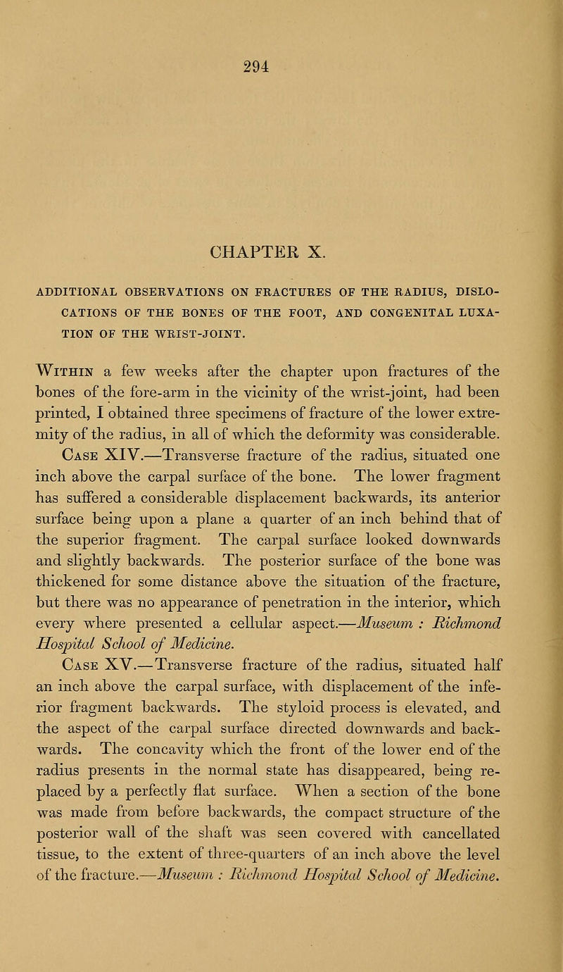 CHAPTER X. ADDITIONAL OBSERVATIONS ON FRACTURES OF THE RADIUS, DISLO- CATIONS OF THE BONES OF THE FOOT, AND CONGENITAL LUXA- TION OF THE WRIST-JOINT. Within a few weeks after the chapter upon fractures of the bones of the fore-arm in the vicinity of the wrist-joint, had been printed, I obtained three specimens of fracture of the lower extre- mity of the radius, in all of which the deformity was considerable. Case XIV.—Transverse fracture of the radius, situated one inch above the carpal surface of the bone. The lower fragment has suffered a considerable displacement backwards, its anterior surface being upon a plane a quarter of an inch behind that of the superior fragment. The carpal surface looked downwards and slightly backwards. The posterior surface of the bone was thickened for some distance above the situation of the fracture, but there was no appearance of penetration in the interior, which every where presented a cellular aspect.—Museum : Richmond Hospital School of Medicine. Case XV.—Transverse fracture of the radius, situated half an inch above the carpal surface, with displacement of the infe- rior fragment backwards. The styloid process is elevated, and the aspect of the carpal surface directed downwards and back- wards. The concavity which the front of the lower end of the radius presents in the normal state has disappeared, being re- placed by a perfectly flat surface. When a section of the bone was made from before backwards, the compact structure of the posterior wall of the shaft was seen covered with cancellated tissue, to the extent of three-quarters of an inch above the level of the fracture.—Museum ; Richmond Hospital School of Medicine.
