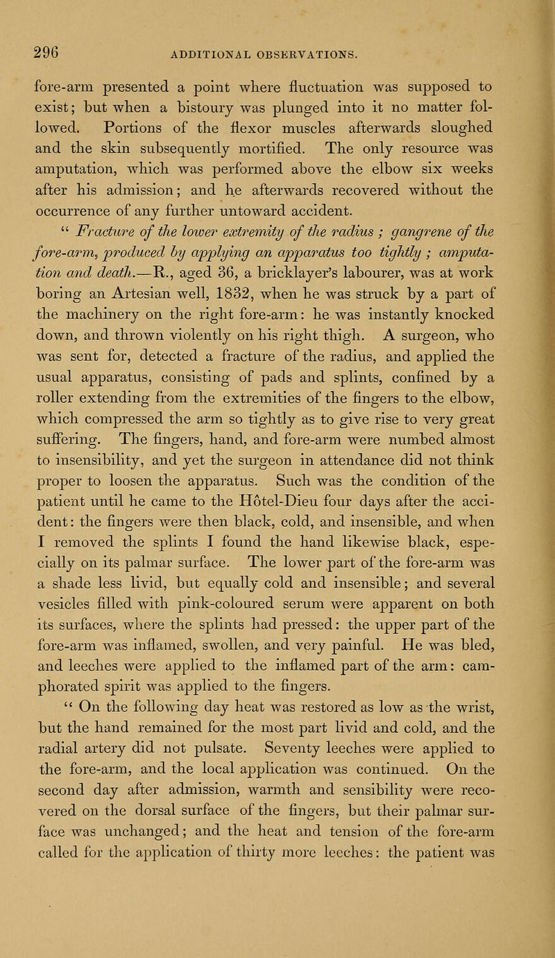 fore-arm presented a point where fluctuation was supposed to exist; but when a bistoury was plunged into it no matter fol- lowed. Portions of the flexor muscles afterwards sloughed and the skin subsequently mortified. The only resource was amputation, which was performed above the elbow six weeks after his admission; and he afterwards recovered without the occurrence of any further untoward accident.  Fracture of the lower extremity of the radius ; gangrene of the fore-arm, produced by applying an apparatus too tightly ; amputa- tion and death.—R., aged 36, a bricklayer's labourer, was at work boring an Artesian well, 1832, when he was struck by a part of the machinery on the right fore-arm: he was instantly knocked down, and thrown violently on his right thigh. A surgeon, who was sent for, detected a fracture of the radius, and applied the usual apparatus, consisting of pads and splints, confined by a roller extending from the extremities of the fingers to the elbow, which compressed the arm so tightly as to give rise to very great suffering. The fingers, hand, and fore-arm were numbed almost to insensibility, and yet the surgeon in attendance did not think proper to loosen the apparatus. Such was the condition of the patient until he came to the Hotel-Dieu four days after the acci- dent : the fingers were then black, cold, and insensible, and when I removed the splints I found the hand likewise black, espe- cially on its palmar surface. The lower part of the fore-arm was a shade less livid, but equally cold and insensible; and several vesicles filled with pink-coloured serum were apparent on both its surfaces, where the splints had pressed: the upper part of the fore-arm was inflamed, swollen, and very painful. He was bled, and leeches were applied to the inflamed part of the arm: cam- phorated spirit was applied to the fingers.  On the following day heat was restored as low as the wrist, but the hand remained for the most part livid and cold, and the radial artery did not pulsate. Seventy leeches were applied to the fore-arm, and the local application was continued. On the second day after admission, warmth and sensibility were reco- vered on the dorsal surface of the fingers, but their palmar sur- face was unchanged; and the heat and tension of the fore-arm called for the application of thirty more leeches: the patient was